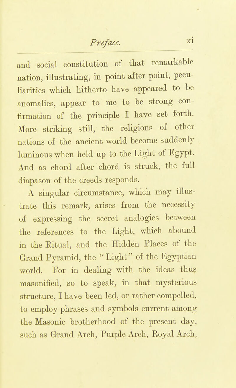 and social constitution of that remarkable nation, illustrating, in point after point, pecu- liarities whicli hitherto have appeared to be anomalies, appear to me to be strong con- firmation of the principle I have set forth. More striking still, the religions of other nations of the ancient world become suddenly luminous when held up to the Light of Egypt. And as chord after chord is struck, the full diapason of the creeds responds. A singular circumstance, which may illus- trate this remark, arises from the necessity of expressing the secret analogies between the references to the Light, which abound in the Eitual, and the Hidden Places of the Grand Pyramid, the  Light of the Egyptian world. For in dealing with the ideas thus masonified, so to speak, in that mysterious structure, I have been led, or rather compelled, to employ phrases and symbols current among the Masonic brotherhood of the present day, such as Grand Arch, Purple Arch, Royal Arch,