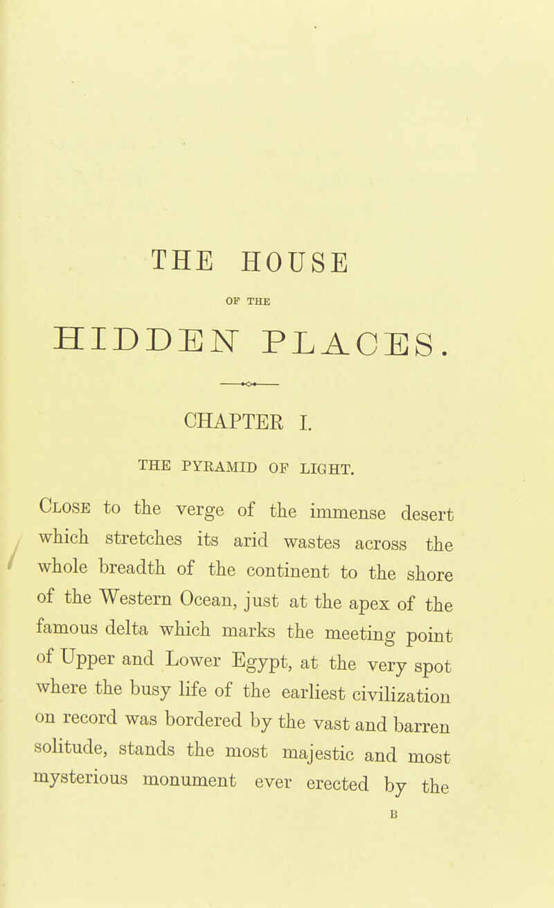 THE HOUSE OF THE HIDDEN PLACES CHAPTER I. THE PYRAMID OF LIGHT. Close to the verge of the immense desert which stretches its arid wastes across the whole breadth of the continent to the shore of the Western Ocean, just at the apex of the famous delta which marks the meeting point of Upper and Lower Egypt, at the very spot where the busy life of the earliest civilization on record was bordered by the vast and barren solitude, stands the most majestic and most mysterious monument ever erected by the