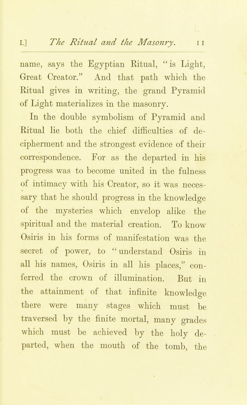 I I.] The Rihial and the Masonry. 11 name, says the Egyptian Eitual,  is Light, Great Creator. And that path which the Ritual gives in writing, the grand Pyramid of Light materializes in the masonry. In the double symbolism of Pyramid and Ritual lie both the chief difficulties of de- cipherment and the strongest evidence of their correspondence. For as the departed in his progress was to become united in the fulness of intimacy with his Creator, so it was neces- sary that he should progress in the knowledge of the mysteries which envelop alike the spiritual and the material creation. To know Osiris in his forms of manifestation was the secret of power, to understand Osiris in all his names, Osiris in all his places, con- ferred the crown of illumination. But in the attainment of that infinite knowledge there were many stages which must be traversed by the finite mortal, many grades which must be achieved by the holy de- parted, when the mouth of the tomb, the