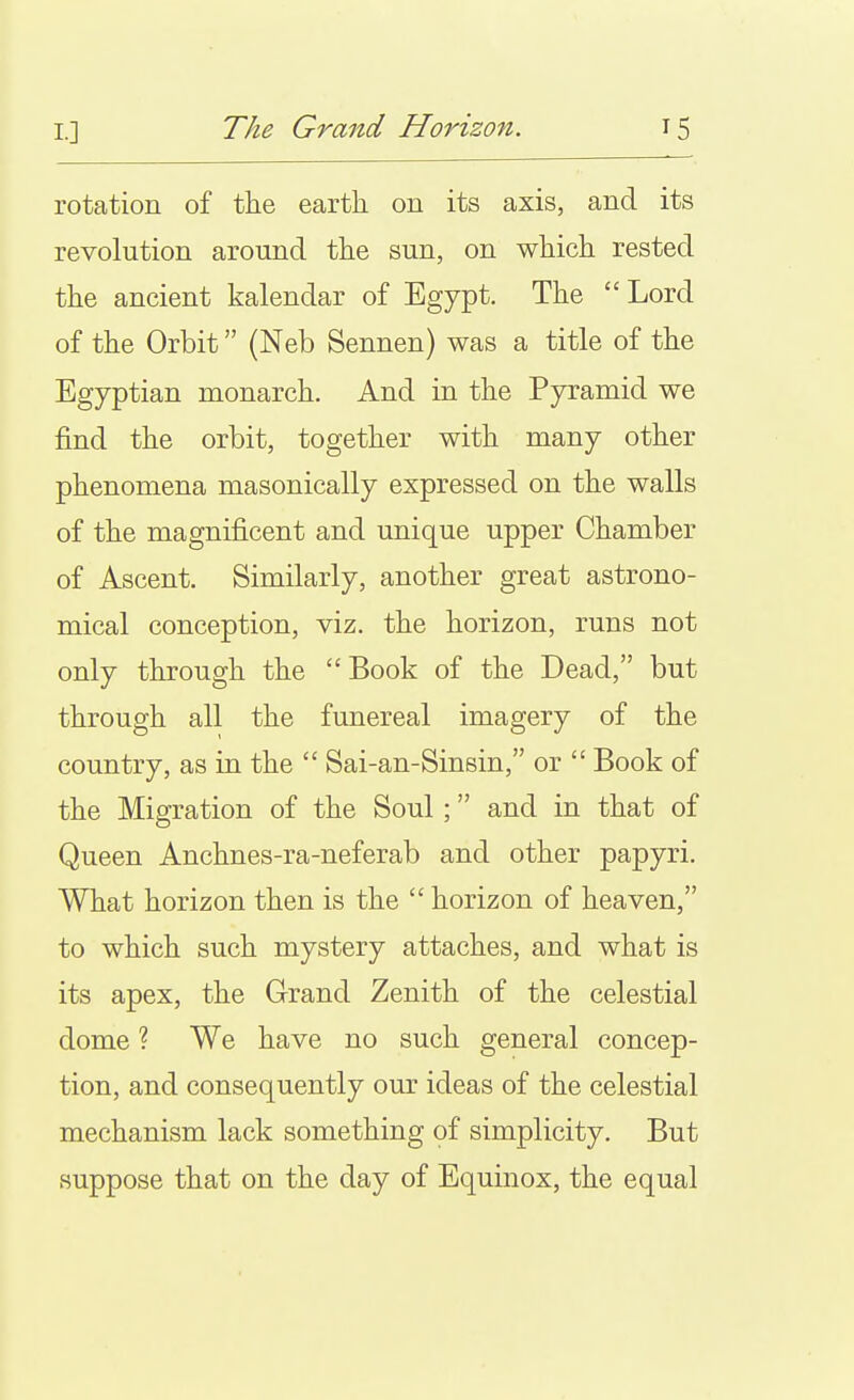 rotation of the earth on its axis, and its revolution around the sun, on which rested the ancient kalendar of Egypt. The Lord of the Orbit (Neb Sennen) was a title of the Egyptian monarch. And in the Pyramid we find the orbit, together with many other phenomena masonically expressed on the walls of the magnificent and unique upper Chamber of Ascent. Similarly, another great astrono- mical conception, viz. the horizon, runs not only through the  Book of the Dead, but through all the funereal imagery of the country, as in the  Sai-an-Sinsin, or  Book of the Migration of the Soul; and in that of Queen Anchnes-ra-neferab and other papyri. What horizon then is the  horizon of heaven, to which such mystery attaches, and what is its apex, the Grand Zenith of the celestial dome ? We have no such general concep- tion, and consequently our ideas of the celestial mechanism lack something of simplicity. But suppose that on the day of Equinox, the equal