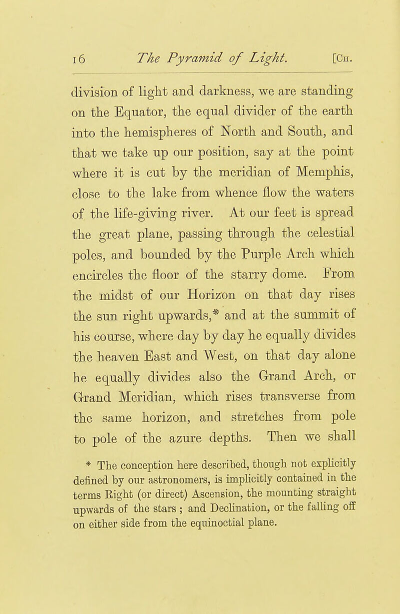 division of light and darkness, we are standing on the Equator, the equal divider of the earth into the hemispheres of North and South, and that we take up our position, say at the point where it is cut by the meridian of Memphis, close to the lake from whence flow the waters of the life-giving river. At our feet is spread the great plane, passing through the celestial poles, and bounded by the Purple Arch which encircles the floor of the starry dome. From the midst of our Horizron on that day rises the sun right upwards,* and at the summit of his course, where day by day he equally divides the heaven East and West, on that day alone he equally divides also the Grand Arch, or Grand Meridian, which rises transverse from the same horizon, and stretches from pole to pole of the azure depths. Then we shall * The conception here described, though not explicitly defined by our astronomers, is unplicitly contained in the terms Eight (or direct) Ascension, the mounting straight upwards of the stars ; and Dechnation, or the falhng off on either side from the equinoctial plane.