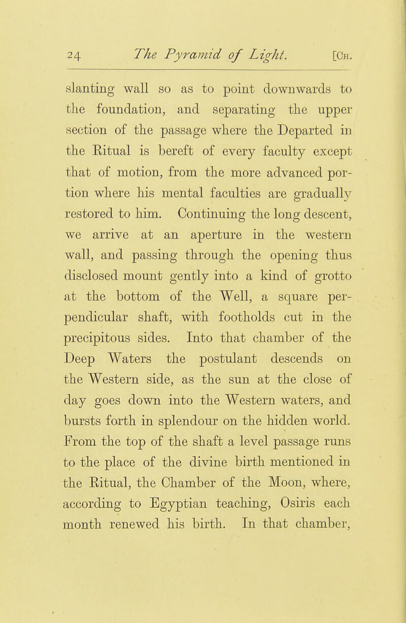 slanting wall so as to point downwards to the foundation, and separating the upper section of the passage where the Departed in the Eitual is bereft of every faculty except that of motion, from the more advanced por- tion where his mental faculties are gradually restored to him. Continuing the long descent, we arrive at an aperture in the western wall, and passing through the opening thus disclosed mount gently into a kind of grotto at the bottom of the Well, a square per- pendicular shaft, with footholds cut in the precipitous sides. Into that chamber of the Deep Waters the postulant descends on the Western side, as the sun at the close of day goes down into the Western waters, and iDursts forth in splendour on the hidden world. From the top of the shaft a level passage runs to the place of the divine birth mentioned in the Eitual, the Chamber of the Moon, where, according to Egyptian teaching, Osiris each month renewed his birth. In that chamber,