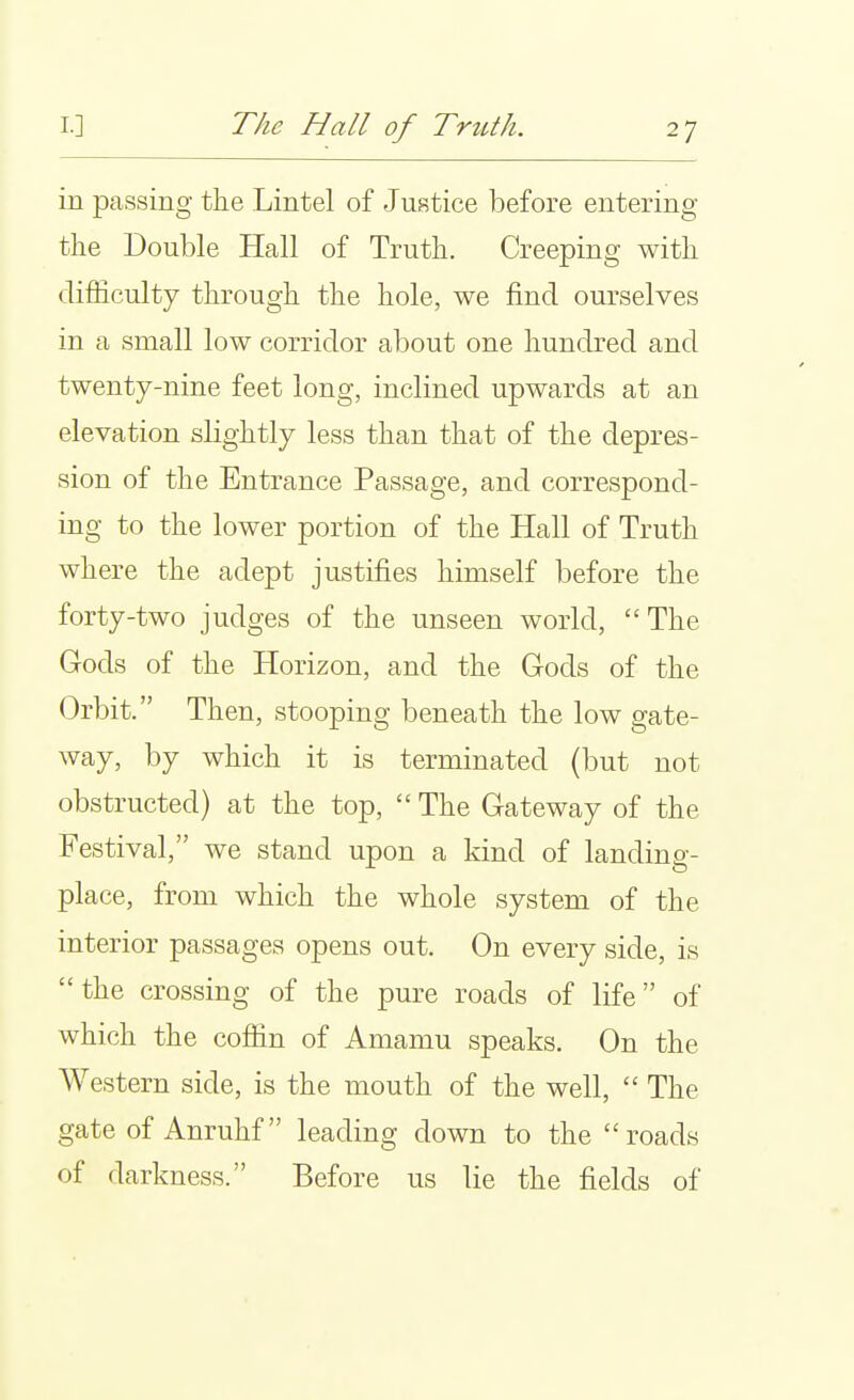 in passing the Lintel of Justice before entering the Double Hall of Truth. Creeping with difficulty through the hole, we find ourselves in a small low corridor about one hundred and twenty-nine feet long, inclined upwards at an elevation slightly less than that of the depres- sion of the Entrance Passage, and correspond- ing to the lower portion of the Hall of Truth where the adept justifies himself before the forty-two judges of the unseen world, The Gods of the Horizon, and the Gods of the Orbit. Then, stooping beneath the low gate- way, by which it is terminated (but not obstructed) at the top,  The Gateway of the Festival, we stand upon a kind of landing- place, from which the whole system of the interior passages opens out. On every side, is the crossing of the pure roads of life of which the coffin of Amamu speaks. On the Western side, is the mouth of the well,  The gate of Anruhf leading down to the roads of darkness. Before us lie the fields of