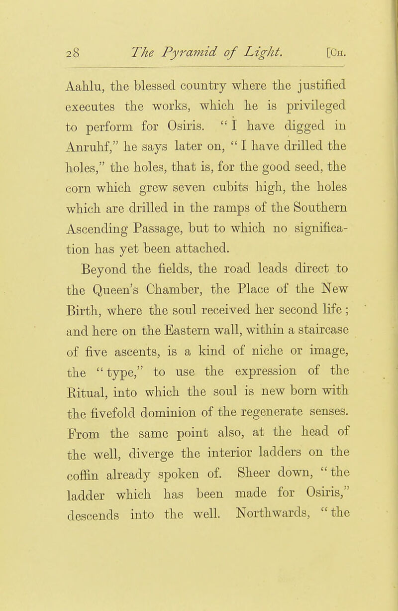AaMu, the blessed country where the justified executes the works, which he is privileged to perform for Osiris.  I have digged iu Anruhf, he says later on,  I have drilled the holes, the holes, that is, for the good seed, the corn which grew seven cubits high, the holes which are drilled in the ramps of the Southern Ascending Passage, but to which no significa- tion has yet been attached. Beyond the fields, the road leads direct to the Queen's Chamber, the Place of the New Birth, where the soul received her second life ; and here on the Eastern wall, within a staircase of five ascents, is a kind of niche or image, the  type, to use the expression of the Ritual, into which the soul is new born with the fivefold dominion of the regenerate senses. From the same point also, at the head of the well, diverge the interior ladders on the coffin already spoken of. Sheer down, the ladder which has been made for Osiris, descends into the well. Northwards, the