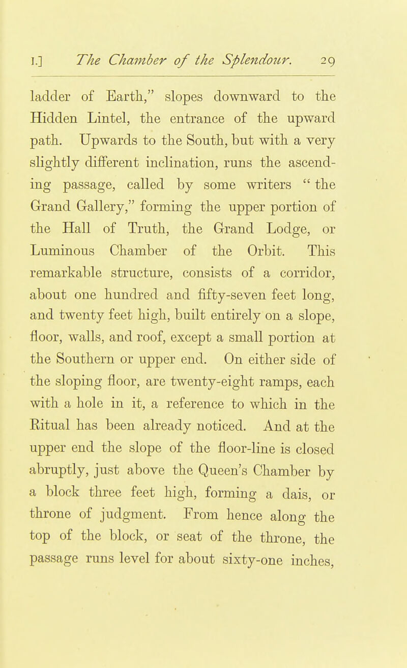 ladder of Earth, slopes downward to the Hidden Lintel, the entrance of the upward path. Upwards to the South, but with a very slightly different inclination, runs the ascend- ing passage, called by some writers  the Grand Gallery, forming the upper portion of the Hall of Truth, the Grand Lodge, or Luminous Chamber of the Orbit. This remarkable structure, consists of a corridor, about one hundred and fifty-seven feet long, and twenty feet high, built entirely on a slope, floor, walls, and roof, except a small portion at the Southern or upper end. On either side of the sloping floor, are twenty-eight ramps, each with a hole in it, a reference to which in the Ritual has been already noticed. And at the upper end the slope of the floor-line is closed abruptly, just above the Queen's Chamber by a block three feet high, forming a dais, or throne of judgment. From hence along the top of the block, or seat of the throne, the passage runs level for about sixty-one inches,