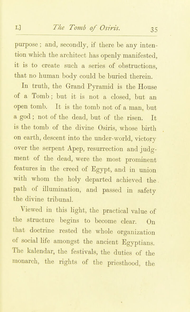 L] The Tomb of Osiris. purpose ; and, secondly, if there be any inten- tion which the architect has openly manifested, it is to create such a series of obstructions, that no human body could be buried therein. In truth, the Grand Pyramid is the House of a Tomb ; but it is not a closed, but an open tomb. It is the tomb not of a man, but a god; not of the dead, but of the risen. It is the tomb of the divine Osiris, whose birth on earth, descent into the under-world, victory over the serpent Apep, resurrection and judg- ment of the dead, were the most prominent features in the creed of Egypt, and in union with whom the holy departed achieved the. path of illumination, and passed in safety the divine tribunal. Viewed in this light, the practical value of the structure begins to become clear. On that doctrine rested the whole organization of social life amongst the ancient Egyptians. The kalendar, the festivals, the duties of the monarch, the rights of the priesthood, the