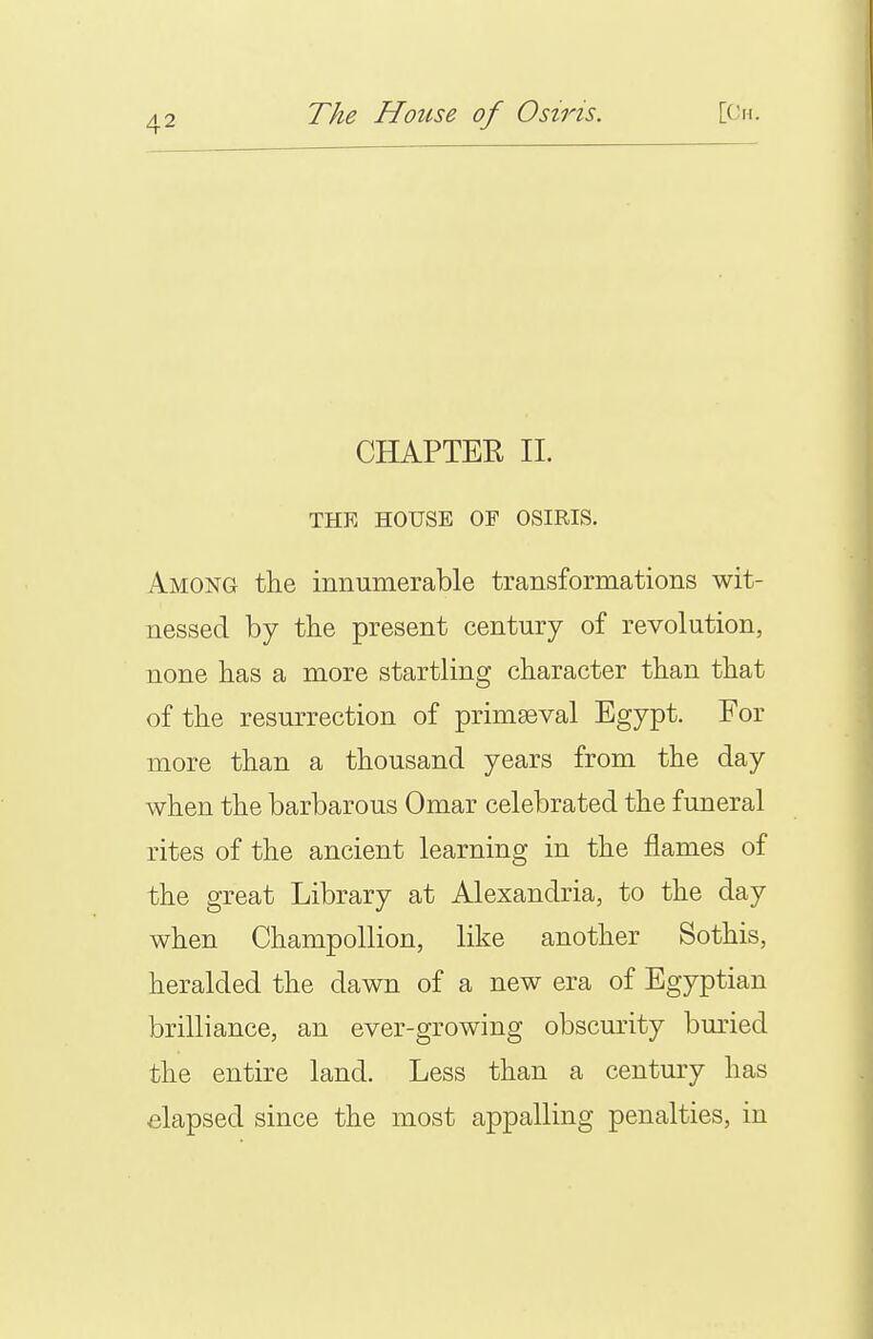 CHAPTER II. THE HOUSE OP OSIRIS. Among the innumerable transformations wit- nessed by the present century of revolution, none has a more startling character than that of the resurrection of primaeval Egypt. For more than a thousand years from the day when the barbarous Omar celebrated the funeral rites of the ancient learning in the flames of the great Library at Alexandria, to the day when ChampoUion, like another Sothis, heralded the dawn of a new era of Egyptian brilliance, an ever-growing obscurity bm'ied the entire land. Less than a century has elapsed since the most appalling penalties, in