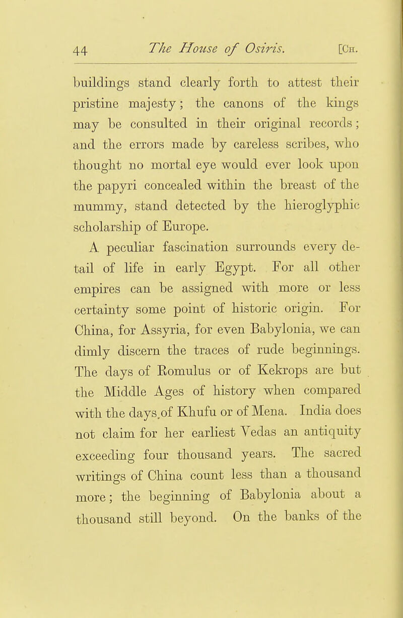 buildings stand clearly forth to attest their pristine majesty; the canons of the kings may be consulted in their original records; and the errors made by careless scribes, who thought no mortal eye would ever look upon the papyri concealed within the breast of the mummy, stand detected by the hieroglyphic scholarship of Europe. A peculiar fascination surrounds every de- tail of life in early Egypt. For all other empires can be assigned with more or less certainty some point of historic origin. For China, for Assyria, for even Babylonia, we can dimly discern the traces of rude beginnings. The days of Eomulus or of Kekrops are but the Middle Ages of history when compared with the days.of Khufu or of Mena. India does not claim for her earliest Vedas an antiquity exceeding four thousand years. The sacred writings of China count less than a thousand more; the beginning of Babylonia about a thousand still beyond. On the banks of the