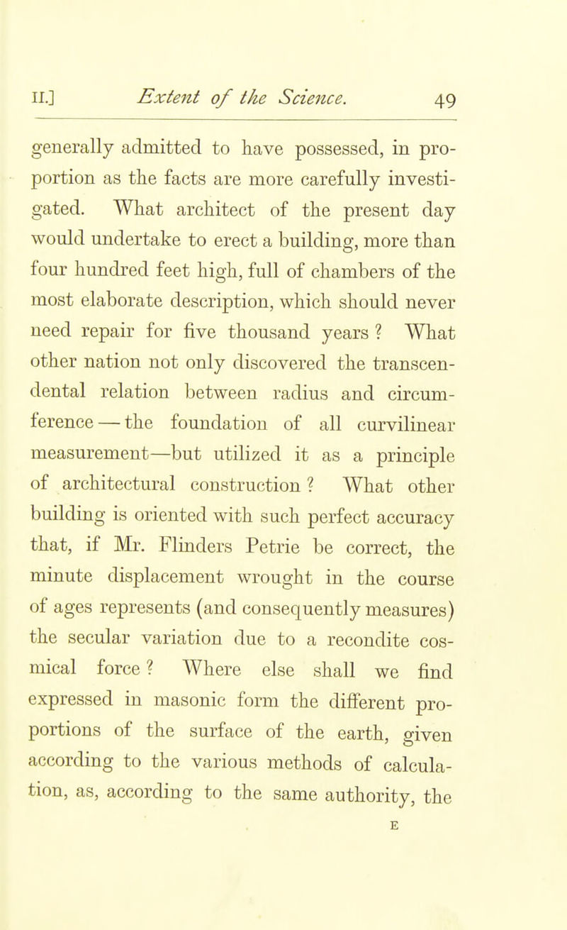 generally admitted to have possessed, in pro- portion as the facts are more carefully investi- gated. What architect of the present day would undertake to erect a building, more than four hundred feet high, full of chambers of the most elaborate description, which should never need repair for five thousand years ? What other nation not only discovered the transcen- dental relation between radius and circum- ference— the foundation of all curvilinear measurement—but utilized it as a principle of architectural construction ? What other building is oriented with such perfect accuracy that, if ]Mr. Flinders Petrie be correct, the minute displacement wrought in the course of ages represents (and consequently measures) the secular variation due to a recondite cos- mical force ? Where else shall we find expressed in masonic form the different pro- portions of the surface of the earth, given according to the various methods of calcula- tion, as, according to the same authority, the E