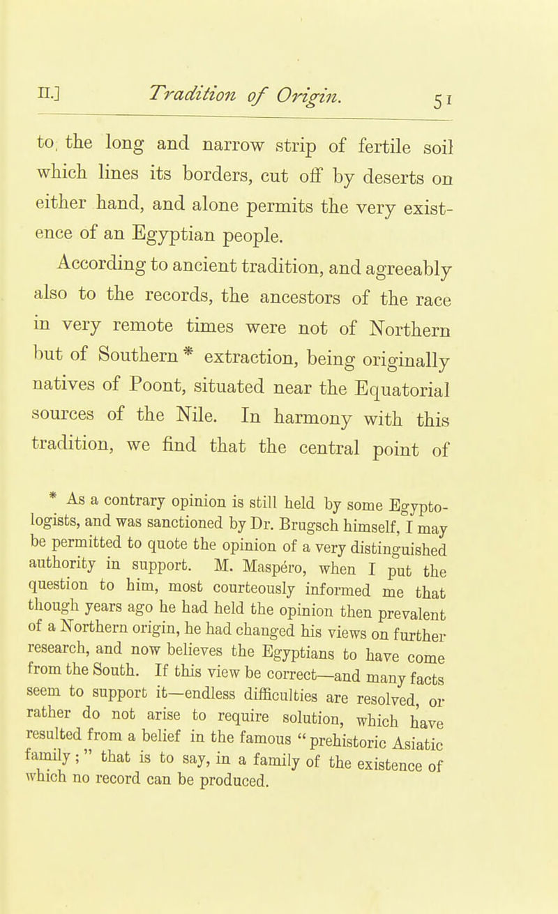 n.] Tradition of Origin. to, the long and narrow strip of fertile soil which lines its borders, cut olf by deserts on either hand, and alone permits the very exist- ence of an Egyptian people. According to ancient tradition, and agreeably also to the records, the ancestors of the race in very remote times were not of Northern but of Southern * extraction, being originally natives of Poont, situated near the Equatorial sources of the Nile. In harmony with this tradition, we find that the central point of * As a contrary opinion is still held by some Egypto- logists, and was sanctioned by Dr. Brugsch himself,°I may be permitted to quote the opinion of a very distinguished authority in support. M. Maspero, when I put the question to him, most courteously informed me that though years ago he had held the opinion then prevalent of a Northern origin, he had changed his views on further research, and now believes the Egyptians to have come from the South. If this view be correct—and many facts seem to support it-endless difficulties are resolved, or rather do not arise to require solution, which have resulted from a belief in the famous prehistoric Asiatic fauiily ;  that is to say, in a family of the existence of which no record can be produced.