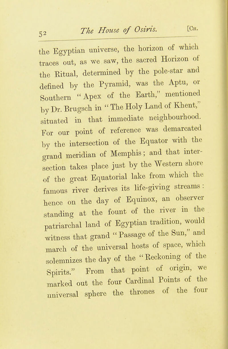 tlie Egyptian universe, tlie horizon of which traces out, as we saw, the sacred Horizon of the Kitual, determined by the pole-star and defined by the Pyramid, was the Aptu, or Southern Apex of the Earth, mentioned by Dr. Brugsch in  The Holy Land of Ehent, situated in that immediate neighbourhood. For our point of reference was demarcated by the intersection of the Equator with the arand meridian of Memphis; and that inter- section takes place just by the Western shore of the great Equatorial lake from which the famous river derives its life-giving streams : hence on the day of Equinox, an observer standing at the fount of the river in the patriarchal land of Egyptian tradition, would witness that grand Passage of the Sun, and march of the universal hosts of space, which solemnizes the day of the Beckoning of the Spirits. Prom that point of origin, we marked out the four Cardinal Points of the universal sphere the thrones of the four I