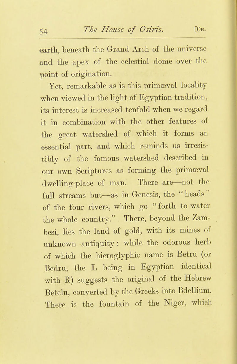 earth, beneath the Grand Arch of the universe and the apex of the celestial dome over the point of origination. Yet, remarkable as is this primaeval locality when viewed in the light of Egyptian tradition, its interest is increased tenfold when we regard it in combination with the other features of the great watershed of which it forms an essential part, and which reminds us irresis- tibly of the famous watershed described in our own Scriptures as forming the primaeval dwelling-place of man. There are—not the full streams but—as in Genesis, the  heads  of the four rivers, which go  forth to water the whole country. There, beyond the Zam- besi, lies the land of gold, with its mines of unknown antiquity: while the odorous herb of which the hieroglyphic name is Betru (or Bedru, the L being in Egyptian identical with K) suggests the original of the Hebrew Betelu, converted by the Greeks into Bdellium. There is the fountain of the Niger, which