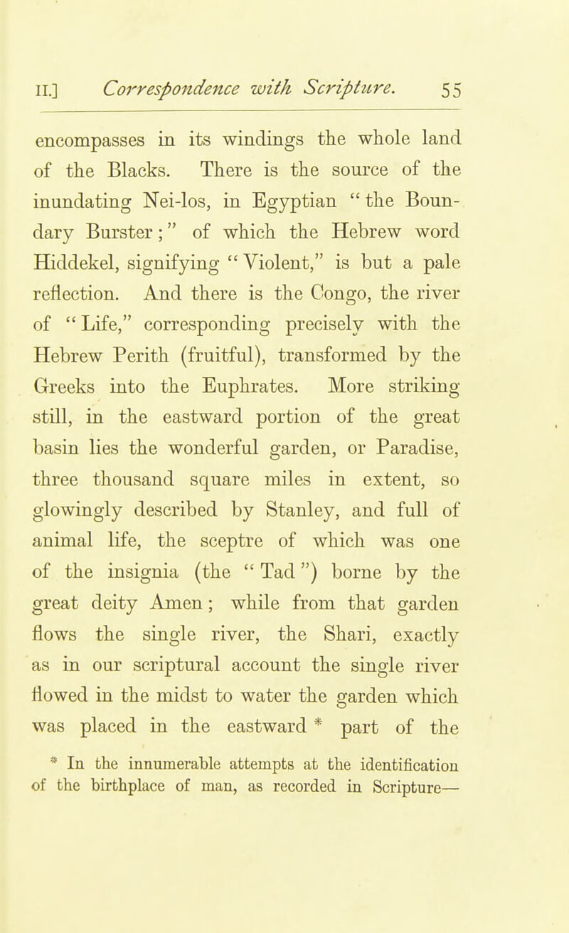 encompasses in its windings tlie wliole land of the Blacks. There is the source of the inundating Nei-los, in Egyptian  the Boun- dary Burster; of which the Hebrew word Hiddekel, signifying  Violent, is but a pale reflection. And there is the Congo, the river of  Life, corresponding precisely with the Hebrew Perith (fruitful), transformed by the Greeks into the Euphrates. More striking still, in the eastward portion of the great basin lies the wonderful garden, or Paradise, three thousand square miles in extent, so glowingly described by Stanley, and full of animal life, the sceptre of which was one of the insignia (the  Tad) borne by the great deity Amen; while from that garden flows the single river, the Shari, exactly as in our scriptural account the single river flowed in the midst to water the garden which was placed in the eastward * part of the * In the innumerable attempts at the identification of the birthplace of man, as recorded in Scripture—