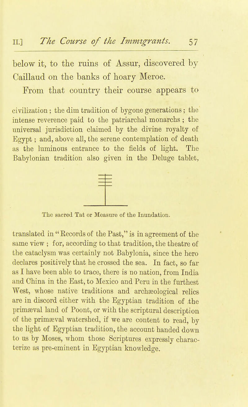 below it, to the ruins of Assur, discovered by CaUlaud on tlie banks of hoary Meroe. From that country their course appears to civilization; the dim tradition of bygone generations; the intense reverence paid to the patriarchal monarchs ; the imiversal jurisdiction claimed by the divine royalty of Egypt; and, above all, the serene contemplation of death as the luminous entrance to the fields of hght. The Babylonian tradition also given in the Deluge tablet, The sacred Tat or Measure of the Inundation. translated in Records of the Past, is in agreement of the same view ; for, according to that tradition, the theatre of the cataclysm was certainly not Babylonia, since the hero declares positively that he crossed the sea. In fact, so far as I have been able to trace, there is no nation, from India and China in the East, to Mexico and Peru in the furthest West, whose native traditions and archaeological relics are in discord either with the Egyptian tradition of .the prun^val land of Poont, or with the scriptural description of the primeval watershed, if we are content to read, by the light of Egyptian tradition, the account handed down to us by Moses, whom those Scriptures expressly charac- terize as pre-eminent in Egyptian knowledge.