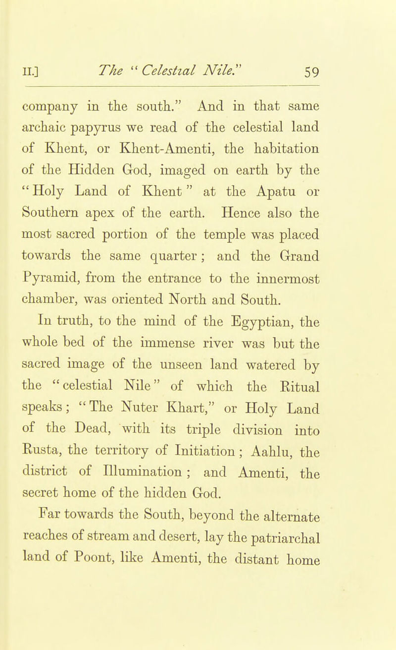 company in the south. And in that same archaic papyrus we read of the celestial land of Khent, or Khent-Amenti, the habitation of the Hidden God, imaged on earth by the  Holy Land of Khent at the Apatu or Southern apex of the earth. Hence also the most sacred portion of the temple was placed towards the same quarter; and the Grand Pyramid, from the entrance to the innermost chamber, was oriented North and South. In truth, to the mind of the Egyptian, the whole bed of the immense river was but the sacred image of the unseen land watered by the celestial Nile of which the Eitual speaks; The Nuter Khart, or Holy Land of the Dead, with its triple division into Rusta, the territory of Initiation; Aahlu, the district of Illumination; and Amenti, the secret home of the hidden God. Far towards the South, beyond the alternate reaches of stream and desert, lay the patriarchal land of Poont, like Amenti, the distant home