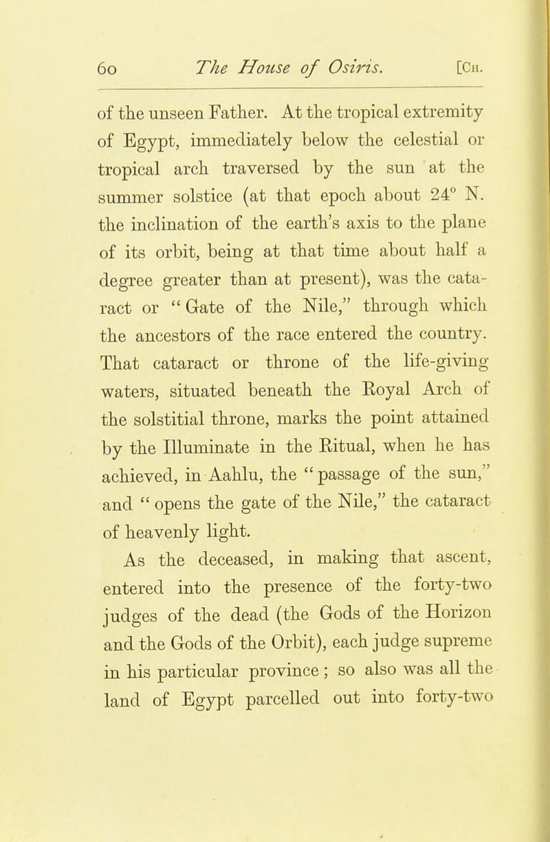 of the unseen Father. At the tropical extremity of Egypt, immediately below the celestial or tropical arch traversed by the sun at the summer solstice (at that epoch about 24° N. the inclination of the earth's axis to the plane of its orbit, being at that time about half a degree greater than at present), was the cata- ract or Gate of the Nile, through which the ancestors of the race entered the country. That cataract or throne of the life-giving waters, situated beneath the Eoyal Arch of the solstitial throne, marks the point attained by the Illuminate in the Ritual, when he has achieved, in Aahlu, the passage of the sun, and  opens the gate of the Nile, the cataract of heavenly light. As the deceased, in making that ascent, entered into the presence of the forty-two judges of the dead (the Gods of the Horizon and the Gods of the Orbit), each judge supreme in his particular province ; so also was all the land of Egypt parcelled out into forty-two