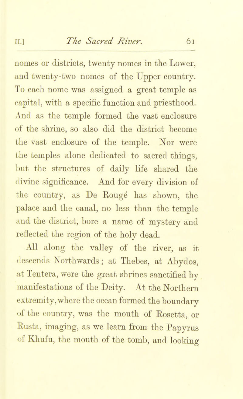 nomes or districts, twenty nomes in the Lower, and twenty-two nomes of the Upper country. To each nome was assigned a great temple as capital, with a specific function and priesthood. And as the temple formed the vast enclosure of the shrine, so also did the district become the vast enclosure of the temple. Nor were the temples alone dedicated to sacred things, l)ut the structures of daily life shared the divine significance. And for every division of the country, as De Kouge has shown, the palace and the canal, no less than the temple and the district, bore a name of mystery and reflected the region of the holy dead. All along the valley of the river, as it descends Northwards; at Thebes, at Abydos, at Tentera, were the great shrines sanctified by manifestations of the Deity. At the Northern extremity, where the ocean formed the boundary of the country, was the mouth of Eosetta, or Rusta, imaging, as we learn from the Papyrus of Khufu, the mouth of the tomb, and looking