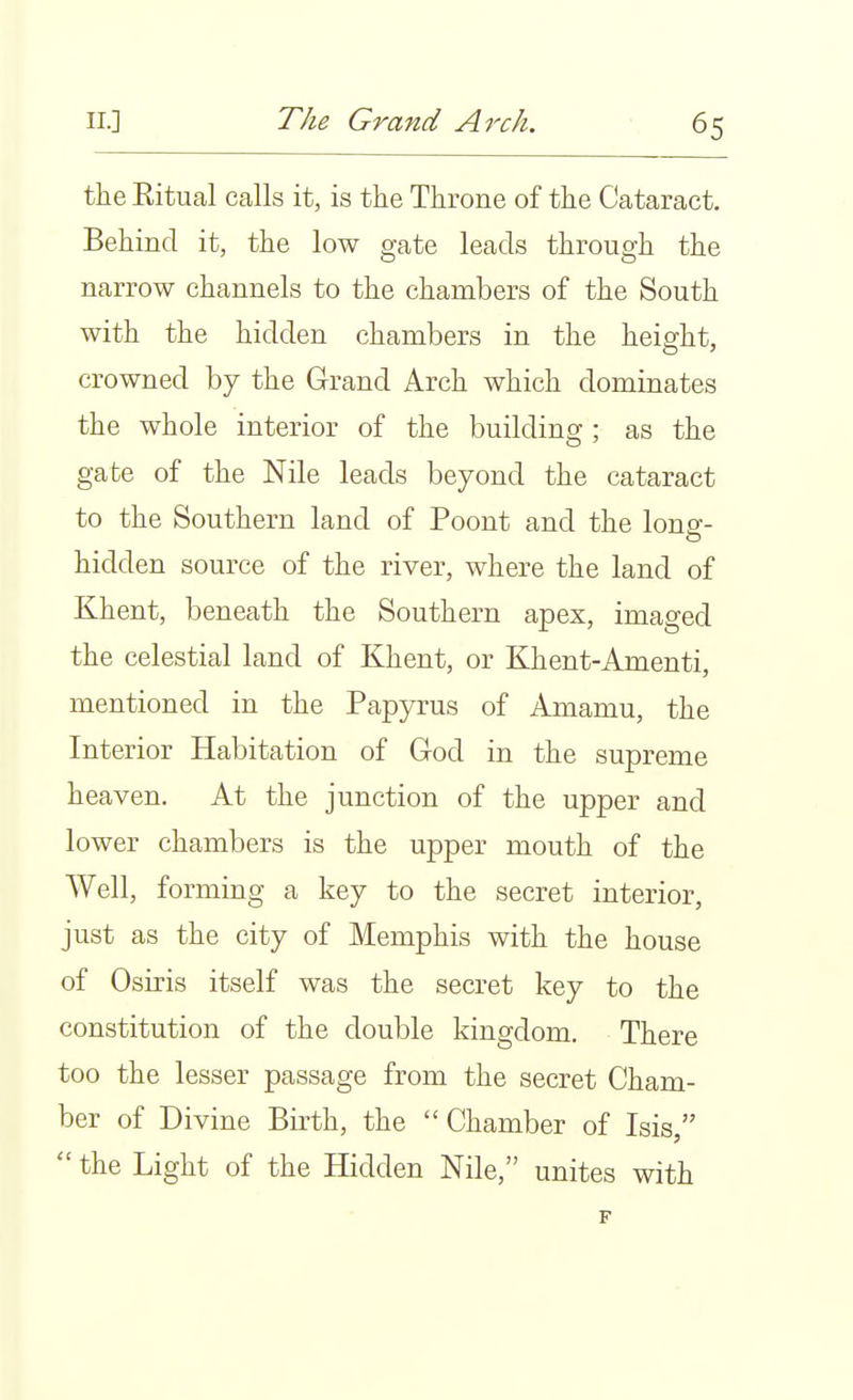 the Eitual calls it, is the Throne of the Cataract. Behind it, the low gate leads through the narrow channels to the chambers of the South with the hidden chambers in the height, crowned by the Grand Arch which dominates the whole interior of the building ; as the gate of the Nile leads beyond the cataract to the Southern land of Poont and the long- hidden source of the river, where the land of Khent, beneath the Southern apex, imaged the celestial land of Khent, or Khent-Amenti, mentioned in the Papyrus of Amamu, the Interior Habitation of God in the supreme heaven. At the junction of the upper and lower chambers is the upper mouth of the Well, forming a key to the secret interior, just as the city of Memphis with the house of Osiris itself was the secret key to the constitution of the double kingdom. There too the lesser passage from the secret Cham- ber of Divine Birth, the  Chamber of Isis,  the Light of the Hidden Nile, unites with F