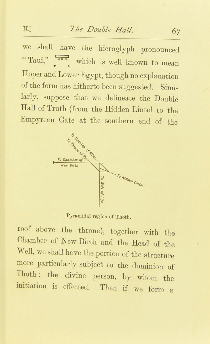 we shall have the hieroglyph pronounced  Taui, °°° which is well known to mean Upper and Lower Egypt, though no explanation of the form has hitherto been suggested. Simi- larly, suppose that we delineate the Double Hall of Truth (from the Hidden Lintel to the Empyrean Gate at the southern end of the C3. To Chamber of /Veil) Birth Pyramidal region of Thoth, roof above the throne), together with the Chamber of New Birth and the Head of the Well, we shall have the portion of the structure more particularly subject to the dominion of Thoth: the divine person, by whom the initiation is effected. Then if we form a
