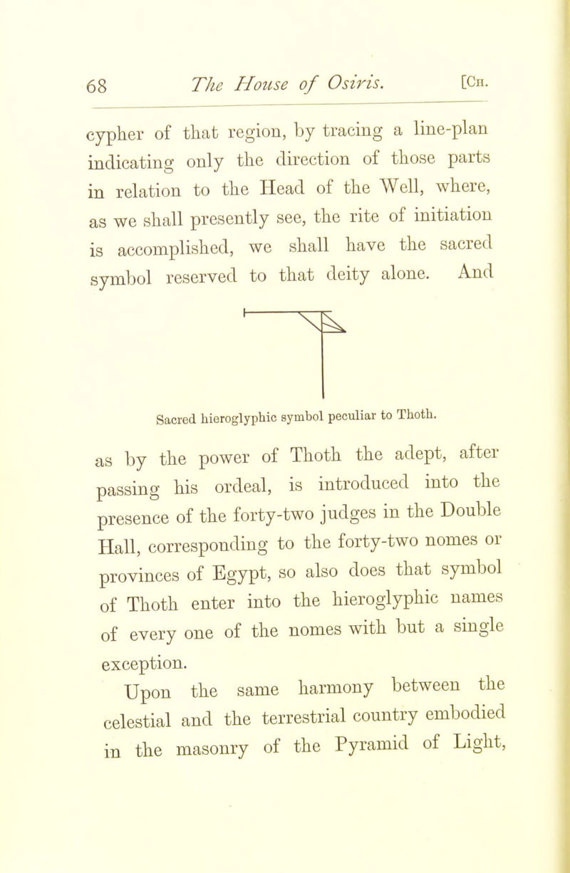 cypher of that region, by tracing a line-plan indicating only the direction of those parts in relation to the Head of the Well, where, as we shall presently see, the rite of initiation is accomplished, we shall have the sacred symbol reserved to that deity alone. And Sacred hieroglyphic symbol peculiar to Thoth. as by the power of Thoth the adept, after passing his ordeal, is introduced into the presence of the forty-two judges in the Double Hall, corresponding to the forty-two nomes or provinces of Egypt, so also does that symbol of Thoth enter into the hieroglyphic names of every one of the nomes with but a single exception. Upon the same harmony between the celestial and the terrestrial country embodied in the masonry of the Pyramid of Light,