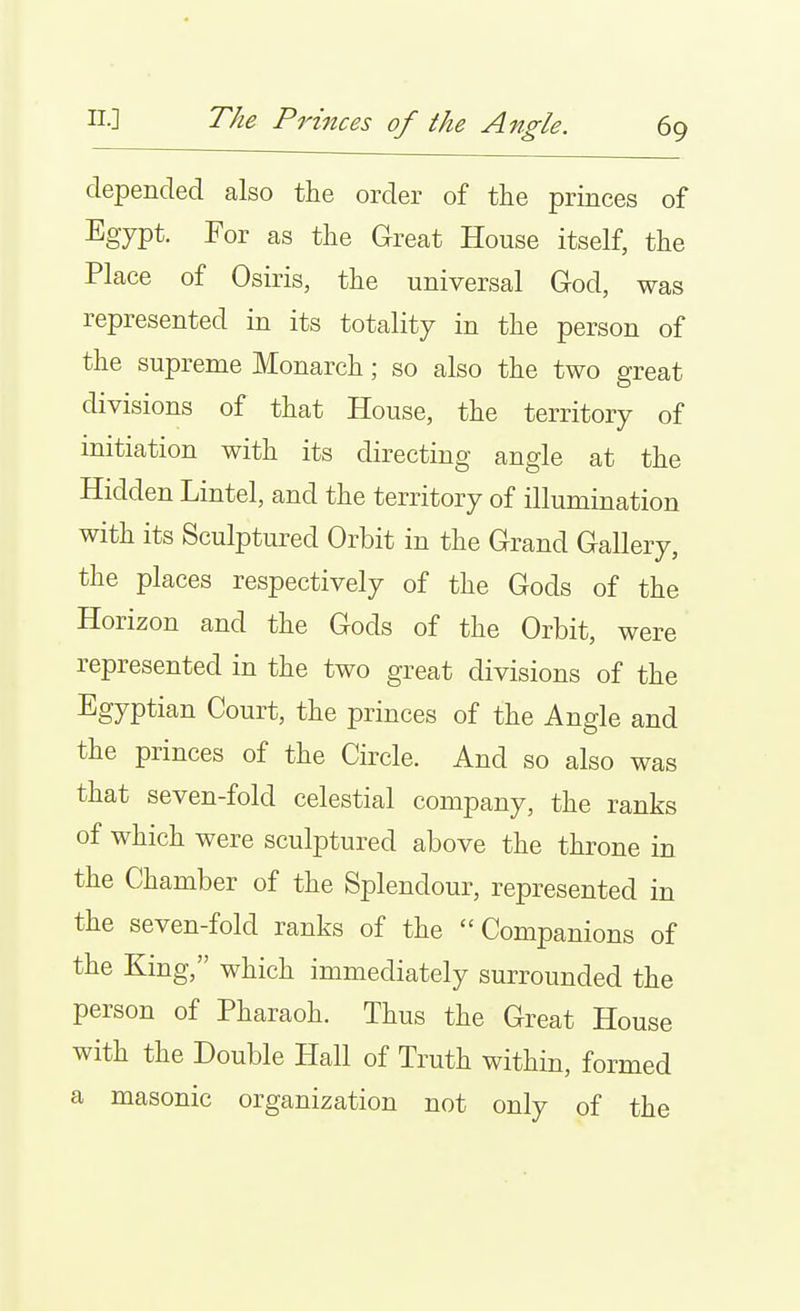 depended also the order of the princes of Egypt. For as the Great House itself, the Place of Osiris, the universal God, was represented in its totality in the person of the supreme Monarch; so also the two great divisions of that House, the territory of initiation with its directing angle at the Hidden Lintel, and the territory of illumination with its Sculptured Orbit in the Grand Gallery, the places respectively of the Gods of the Horizon and the Gods of the Orbit, were represented in the two great divisions of the Egyptian Court, the princes of the Angle and the princes of the Circle. And so also was that seven-fold celestial company, the ranks of which were sculptured above the throne in the Chamber of the Splendour, represented in the seven-fold ranks of the Companions of the King, which immediately surrounded the person of Pharaoh. Thus the Great House with the Double Hall of Truth within, formed a masonic organization not only of the