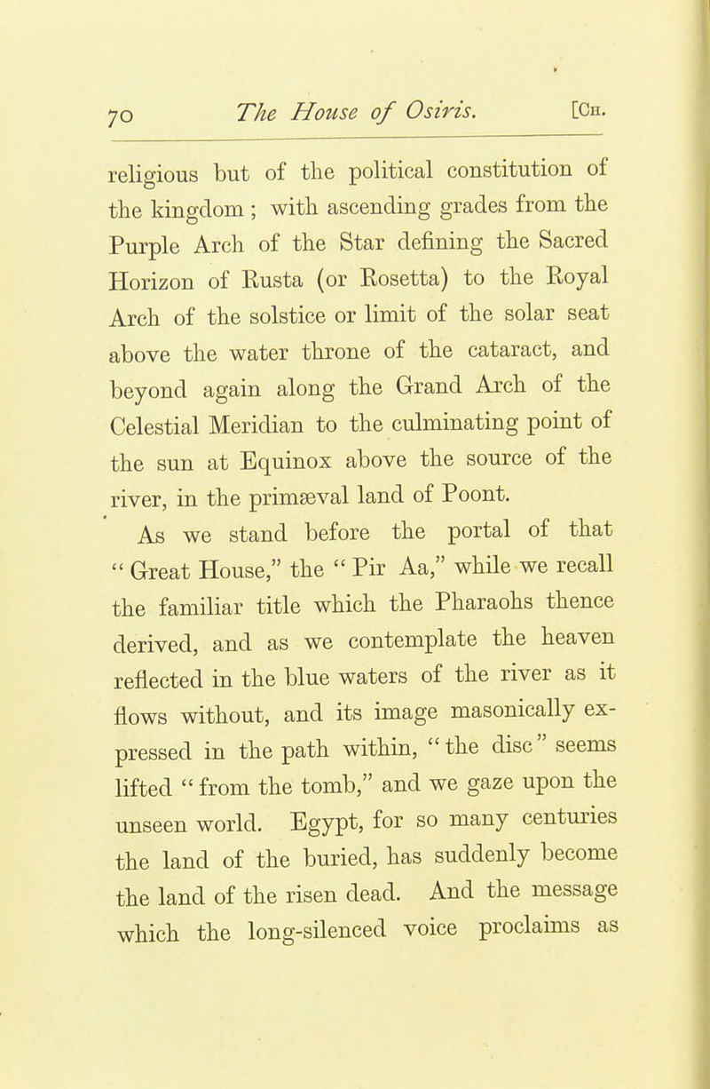 religious but of the political constitution of the kingdom ; with ascending grades from the Purple Arch of the Star defining the Sacred Horizon of Eusta (or Eosetta) to the Eoyal Arch of the solstice or limit of the solar seat above the water throne of the cataract, and beyond again along the Grand Arch of the Celestial Meridian to the culminating point of the sun at Equinox above the source of the river, in the primaeval land of Poont. As we stand before the portal of that  Great House, the  Pir Aa, while we recall the familiar title which the Pharaohs thence derived, and as we contemplate the heaven reflected in the blue waters of the river as it flows without, and its image masonically ex- pressed in the path within, the disc seems lifted from the tomb, and we gaze upon the unseen world. Egypt, for so many centuries the land of the buried, has suddenly become the land of the risen dead. And the message which the long-silenced voice proclaims as