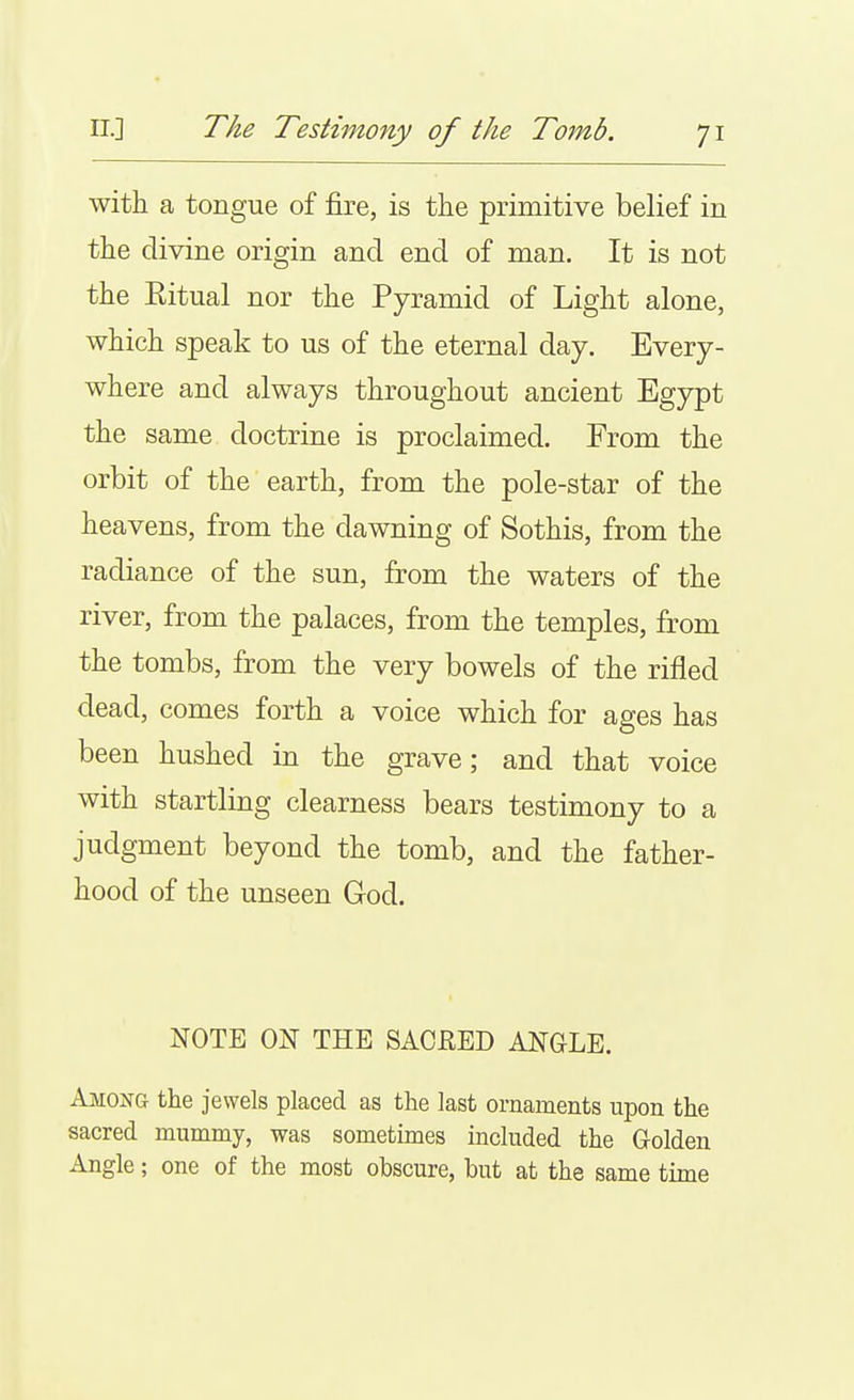 with a tongue of fire, is the primitive belief in the divine origin and end of man. It is not the Kitual nor the Pyramid of Light alone, which speak to us of the eternal day. Every- where and always throughout ancient Egypt the same doctrine is proclaimed. From the orbit of the earth, from the pole-star of the heavens, from the dawning of Sothis, from the radiance of the sun, from the waters of the river, from the palaces, from the temples, from the tombs, from the very bowels of the rifled dead, comes forth a voice which for ages has been hushed in the grave; and that voice with startling clearness bears testimony to a judgment beyond the tomb, and the father- hood of the unseen God. NOTE ON THE SACRED ANGLE. Among the jewels placed as the last ornaments upon the sacred mummy, was sometimes included the Golden Angle; one of the most obscure, but at the same time