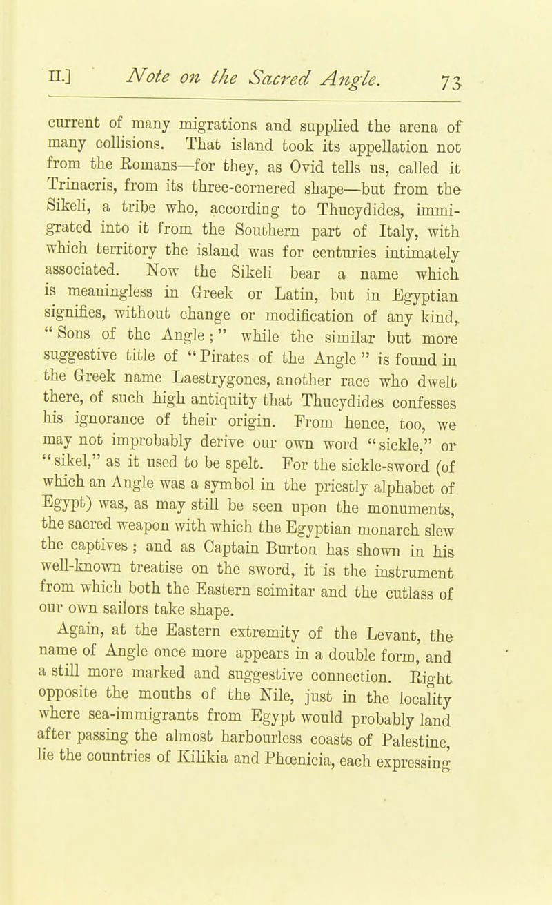 current of many migrations and supplied the arena of many collisions. That island took its appeUation not from the Eomans—for they, as Ovid tells us, called it Trinacris, from its three-cornered shape—but from the Sikeh, a tribe who, according to Thucydides, immi- grated into it from the Southern part of Italy, with which territory the island was for centm-ies intimately associated. Now the Sikeli bear a name which is meaningless in Greek or Latm, but in Egyptian signifies, without change or modification of any kind,. Sons of the Angle; while the simOar but more suggestive title of  Pirates of the Angle  is found hi the Greek name Laestrygones, another race who dwelt there, of such high antiquity that Thucydides confesses his ignorance of their origin. From hence, too, we may not improbably derive our own word  sickle, or  sikel, as it used to be spelt. For the sickle-sword (of which an Angle was a symbol in the priestly alphabet of Egypt) was, as may still be seen upon the monuments, the sacred weapon with which the Egyptian monarch slew the captives; and as Captain Burton has shown in his well-known treatise on the sword, it is the mstrument from which both the Eastern scimitar and the cutlass of our own sailors take shape. Again, at the Eastern extremity of the Levant, the name of Angle once more appears m a double form, and a still more marked and suggestive connection. Eight opposite the mouths of the Nile, just in the locality where sea-immigrants from Egypt would probably land after passing the almost harbourless coasts of Palestine, lie the countries of KiUkia and Phoenicia, each expressing