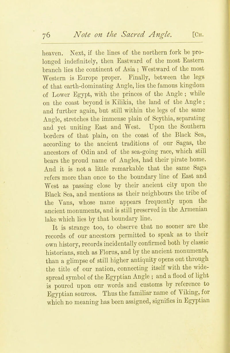 heaven. Next, if the lines of the northern fork be pro- longed indefinitely, then Eastward of the most Eastern branch lies the continent of Asia ; Westward of the most Western is Europe proper. Finally, between the legs of that earth-dominating Angle, lies the famous kingdom of Lower Egypt, with the princes of the Angle ; while on the coast beyond is Kilikia, the land of the Angle; and further again, but still within the legs of the same Angle, stretches the immense plain of Scytliia, separating and yet uniting East and West. Upon the Southern borders of that plain, on the coast of the Black Sea, according to the ancient traditions of our Sagas, the ancestors of Odin and of the sea-going race, which still bears the proud name of Angles, had their pirate home. And it is not a little remarkable that the same Saga refers more than once to the boundary line of East and West as passing close by their ancient city upon the Black Sea, and mentions as their neighbours the tribe of the Vans, whose name appears frequently upon the ancient monuments, and is still preserved in the Armenian lake which lies by that boundary line. It is strange too, to observe that no sooner are the records of our ancestors permitted to speak as to their own history, records incidentally confirmed both by classic historians, such as Floras, and by the ancient monuments, than a glimpse of still higher antiquity opens out through the title of our nation, connecting itself with the wide- spread symbol of the Egyptian Angle ; and a flood of light is poured upon oui' words and customs by reference to Egyptian sources. Thus the familiar name of Viking, for which no meaning has been assigned, signifies in Egyi^tian