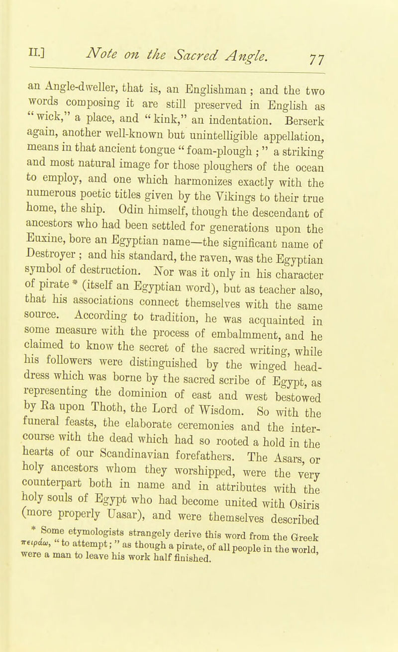 an Angle-dweller, that is, an Englishman; and the two words composing it are still preserved in EngKsh as  wick, a place, and  kink, an indentation. Berserk again, another well-known but unintelligible appellation, means in that ancient tongue  foam-plough ;  a striking and most natural image for those ploughers of the ocean to employ, and one which harmonizes exactly with the numerous poetic titles given by the Vikings to their true home, the ship. Odin himself, though the descendant of ancestors who had been settled for generations upon the Eusine, bore an Egyptian name—the significant name of Destroyer ; and his standard, the raven, was the Egyptian symbol of destruction. Nor was it only in his character of pirate * (itself an Egyptian word), but as teacher also, that his associations connect themselves with the same source. According to tradition, he was acquainted in some measure with the process of embalmment, and he clauned to know the secret of the sacred writing, while his foUowers were distinguished by the winged head- dress which was borne by the sacred scribe of Eo-ypt as representing the dominion of east and west bestowed by Ra upon Thoth, the Lord of Wisdom. So with the funeral feasts, the elaborate ceremonies and the inter- course with the dead which had so rooted a hold in the hearts of our Scandinavian forefathers. The Asars or holy ancestors whom they worshipped, were the very counterpart both in name and in attributes mth the ^oly souls of Egypt who had become united with Osiris (more properly Uasar), and were themselves described * Some etymologists strangely derive this word from the Greek T€.paa,, to attempt; » as though a pirate, of all people in the world were a man to leave his work half finished