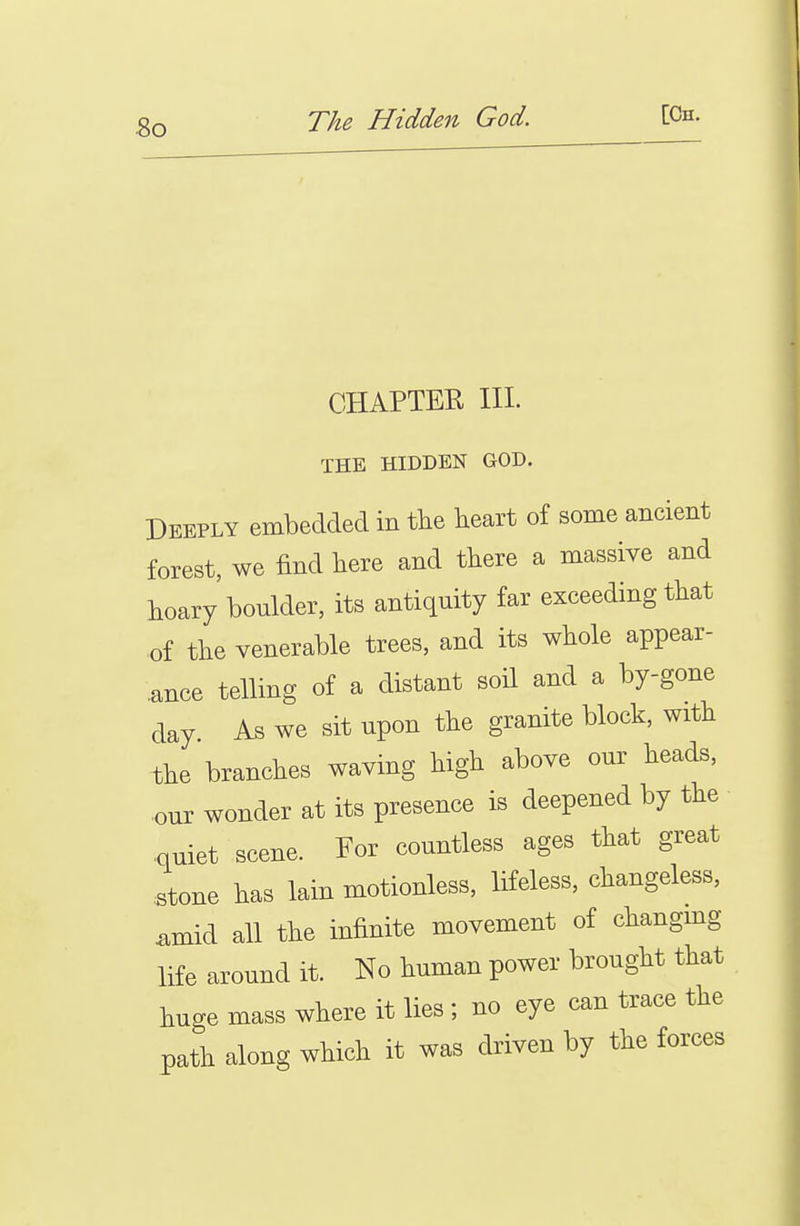 So CHAPTER HI. THE HIDDEN GOD. Deeply embedded in tlie heart of some ancient forest, we find here and there a massive and hoary boulder, its antiquity far exceeding that of the venerable trees, and its whole appear- .ance telling of a distant soil and a by-gone clay As we sit upon the granite block, with the branches waving high above our heads, •our wonder at its presence is deepened by the ■quiet scene. For countless ages that great •stone has lain motionless, lifeless, changeless, W all the infinite movement of changmg life around it. No human power brought that huge mass where it lies ; no eye can trace the path along which it was driven by the forces