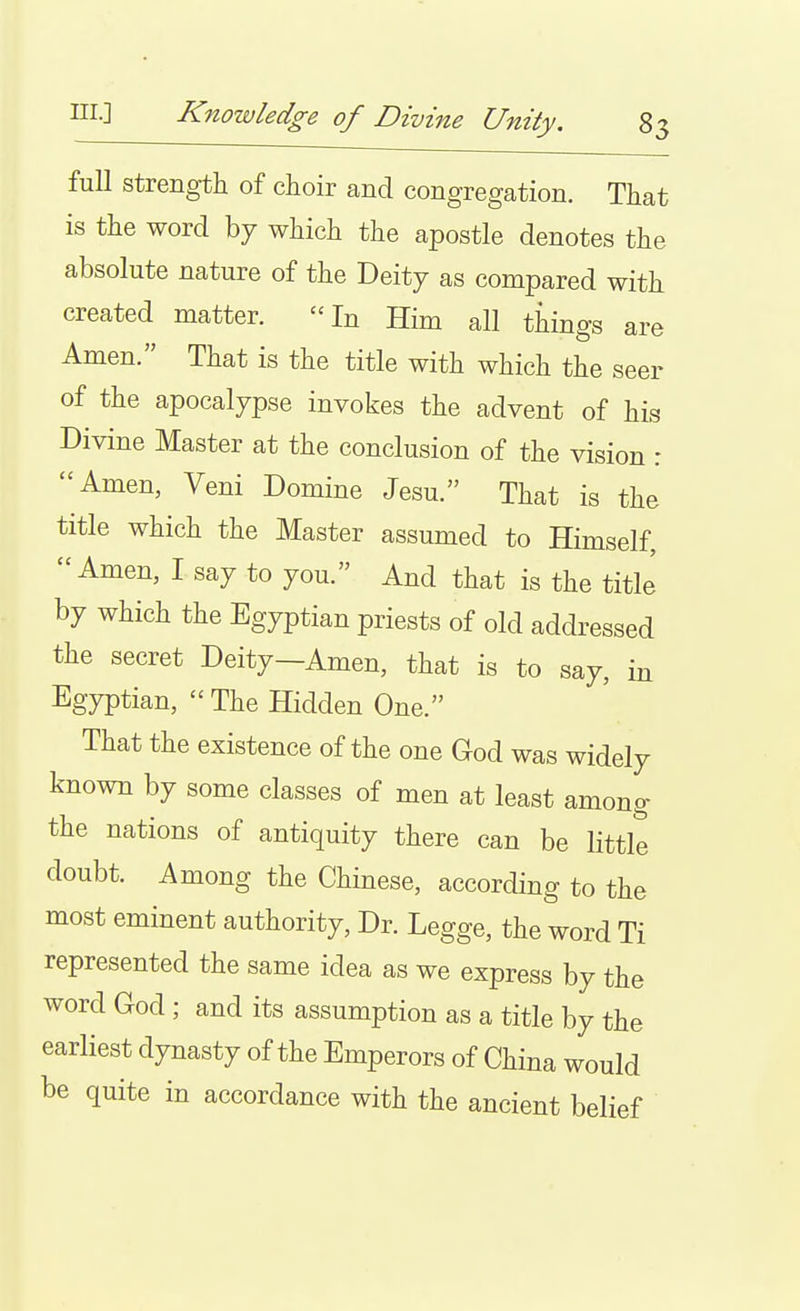 ni.] Knowledge of Divine Unity. 8 full strength of choir and congregation. That is the word by which the apostle denotes the absolute nature of the Deity as compared with created matter. In Him all things are Amen. That is the title with which the seer of the apocalypse invokes the advent of his Divine Master at the conclusion of the vision : Amen, Veni Domine Jesu. That is the title which the Master assumed to Himself, Amen, I say to you. And that is the titlJ by which the Egyptian priests of old addressed the secret Deity-Amen, that is to say, in Egyptian,  The Hidden One. That the existence of the one God was widely known by some classes of men at least among the nations of antiquity there can be littlt doubt. Among the Chinese, according to the most eminent authority. Dr. Legge, the word Ti represented the same idea as we express by the word God ; and its assumption as a title by the earliest dynasty of the Emperors of China would be quite in accordance with the ancient belief