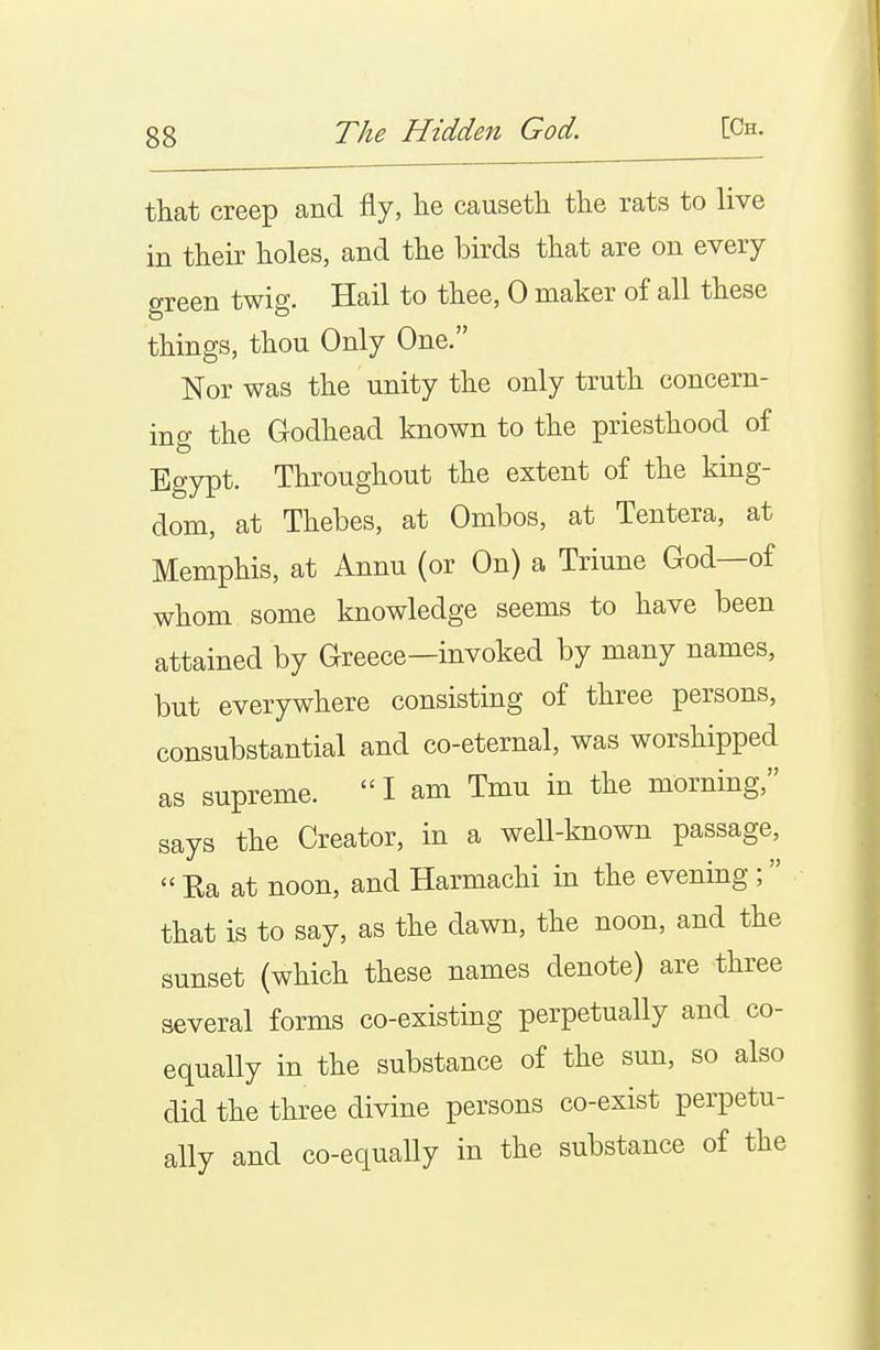 that creep and fly, lie causetli the rats to live in tlieir holes, and the birds that are on every green twig. Hail to thee, 0 maker of all these things, thou Only One. Nor was the unity the only truth concern- ing the Godhead known to the priesthood of Egypt. Throughout the extent of the king- dom, at Thebes, at Ombos, at Tentera, at Memphis, at Annu (or On) a Triune God—of whom some knowledge seems to have been attained by Greece—invoked by many names, but everywhere consisting of three persons, consubstantial and co-eternal, was worshipped as supreme.  I am Tmu in the morning, says the Creator, in a well-known passage,  Ea at noon, and Harmachi in the evening ;  that is to say, as the dawn, the noon, and the sunset (which these names denote) are three several forms co-existing perpetually and co- equally in the substance of the sun, so also did the three divine persons co-exist perpetu- ally and co-equally in the substance of the