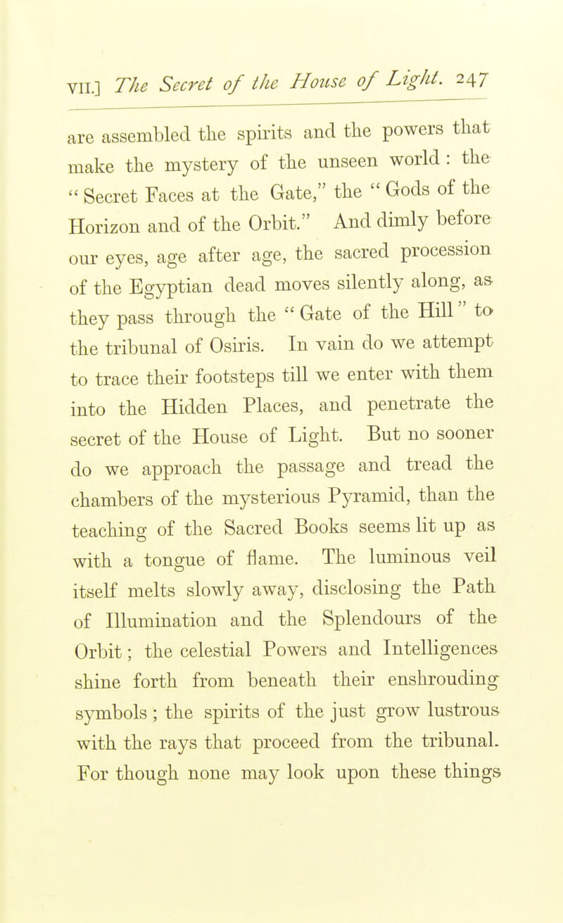 are assembled the spirits and the powers that make the mystery of the unseen world : the  Secret Faces at the Gate, the  Gods of the Horizon and of the Orbit. And dimly before our eyes, age after age, the sacred procession of the Egyptian dead moves silently along, as. they pass through the  Gate of the Hill to the tribunal of Osiris. In vain do we attempt to trace their footsteps till we enter with them into the Hidden Places, and penetrate the secret of the House of Light. But no sooner do we approach the passage and tread the chambers of the mysterious Pyramid, than the teaching of the Sacred Books seems lit up as with a tongue of flame. The luminous veil itself melts slowly away, disclosing the Path of Illumination and the Splendours of the Orbit; the celestial Powers and Intelligences shine forth from beneath their enshrouding s}Tnbols ; the spirits of the just grow lustrous with the rays that proceed from the tribunal. For though none may look upon these things