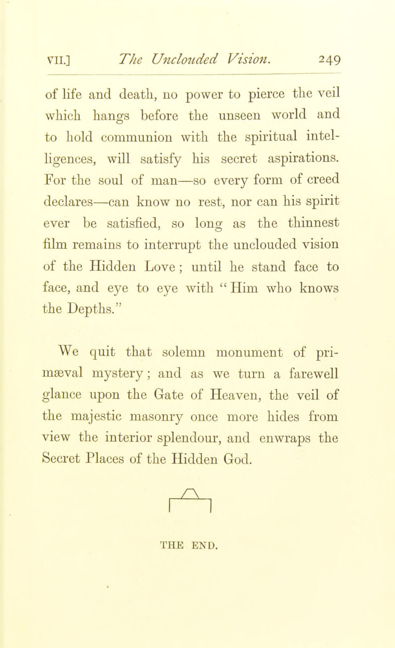 of life and death, no power to pierce the veil which hangs before the unseen world and to hold communion with the spiritual intel- ligences, will satisfy his secret aspirations. For the soul of man—so every form of creed declares—can know no rest, nor can his spirit ever be satisfied, so long as the thinnest film remains to interrupt the unclouded vision of the Hidden Love; until he stand face to face, and eye to eye with  Him who knows the Depths. We quit that solemn monument of pri- maeval mystery; and as we turn a farewell glance upon the Gate of Heaven, the veil of the majestic masonry once more hides from view the interior splendour, and enwraps the Secret Places of the Hidden God. THE END.