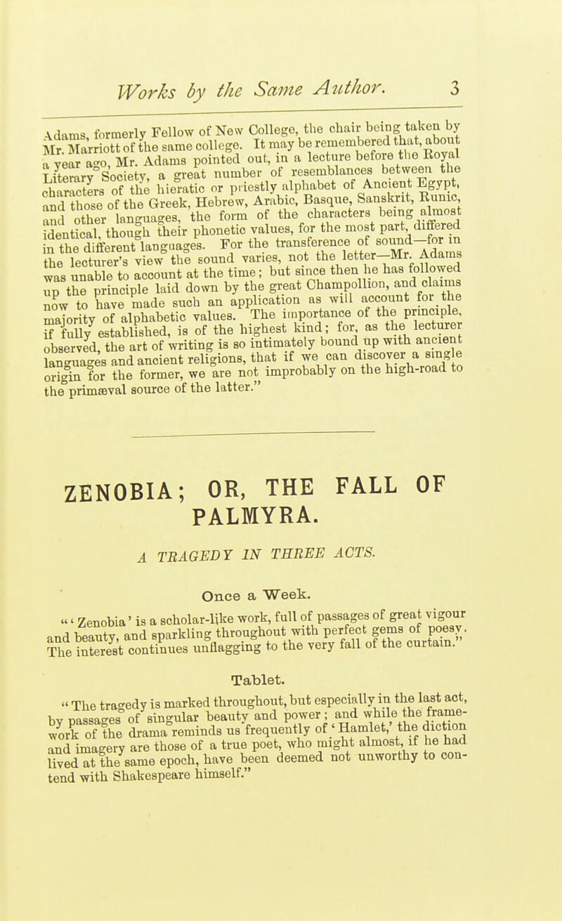 A.dams formerly Fellow of New College, the chair being taken by Mr Mar iotUf fhe same college. It may be remembered tjat, about a year a-o, Mr. Adams pointed out, in a lee ure before tlie Royal Literary Society, a great number of resemblances between the characters of the hieratic or priestly alphabet of Ancient Egypt. aShose of the Greek, Hebrew, Arabic. Basque Sanskrit, Runic and other lan-uages, the form of the characters being almost IntLal, thoS their phonetic values, for the most P-t « in the different langaages. For the transference o^^^^ the lecturer's view the sound varies, not the letter—Mr. Adams was unab e to account at the time; but since then he has followed up the p ineiple laid down by the great Champollion, and claims now to have made such an application as will account for the maTority of alphabetic values. The importance of the prmciple, SXlly established, is of the highest kind ; for as the lecturer observed, the art of writing is so intimately bound up with ancient Sguages and ancient religions, that if we can d^cover a sing e origin for the former, we are not improbably on the high-road to the'primOTal source of the latter. ZENOBIA; OR, THE FALL OF PALMYRA. A TEAGEDY IN THREE ACTS. Once a Week. «' Zenobia' is a scholar-like work, full of passages of great vigour .n,q Tfp«ufv and sparkling throughout with perfect gems of poesy . SSt conSes liflagging to the very fall of the curtain. Tablet. « The tragedy is marked throughout, but especially in the last act, bv nassaees of singular beauty and power; and while the frame- work ofTe dl-ar^a°reminds us frequently of Hamlet,' the diction and imagery are those of a true poet, who might almost, if he had Uved at the same epoch, have been deemed not unworthy to con- tend with Shakespeare himself.