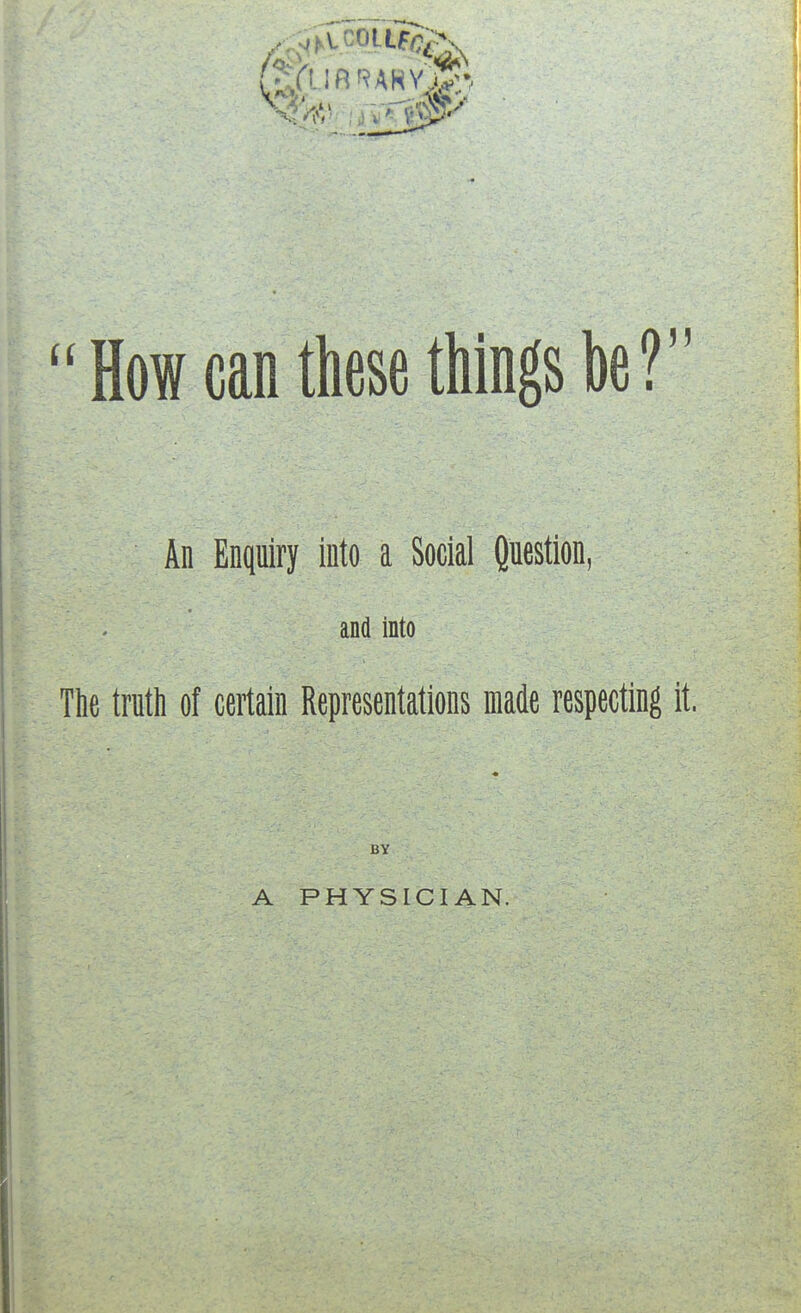 How can these things be ? An Enquiry into a Social Question, and into The truth of certain Representations made respecting it. BY A PHYSICIAN.