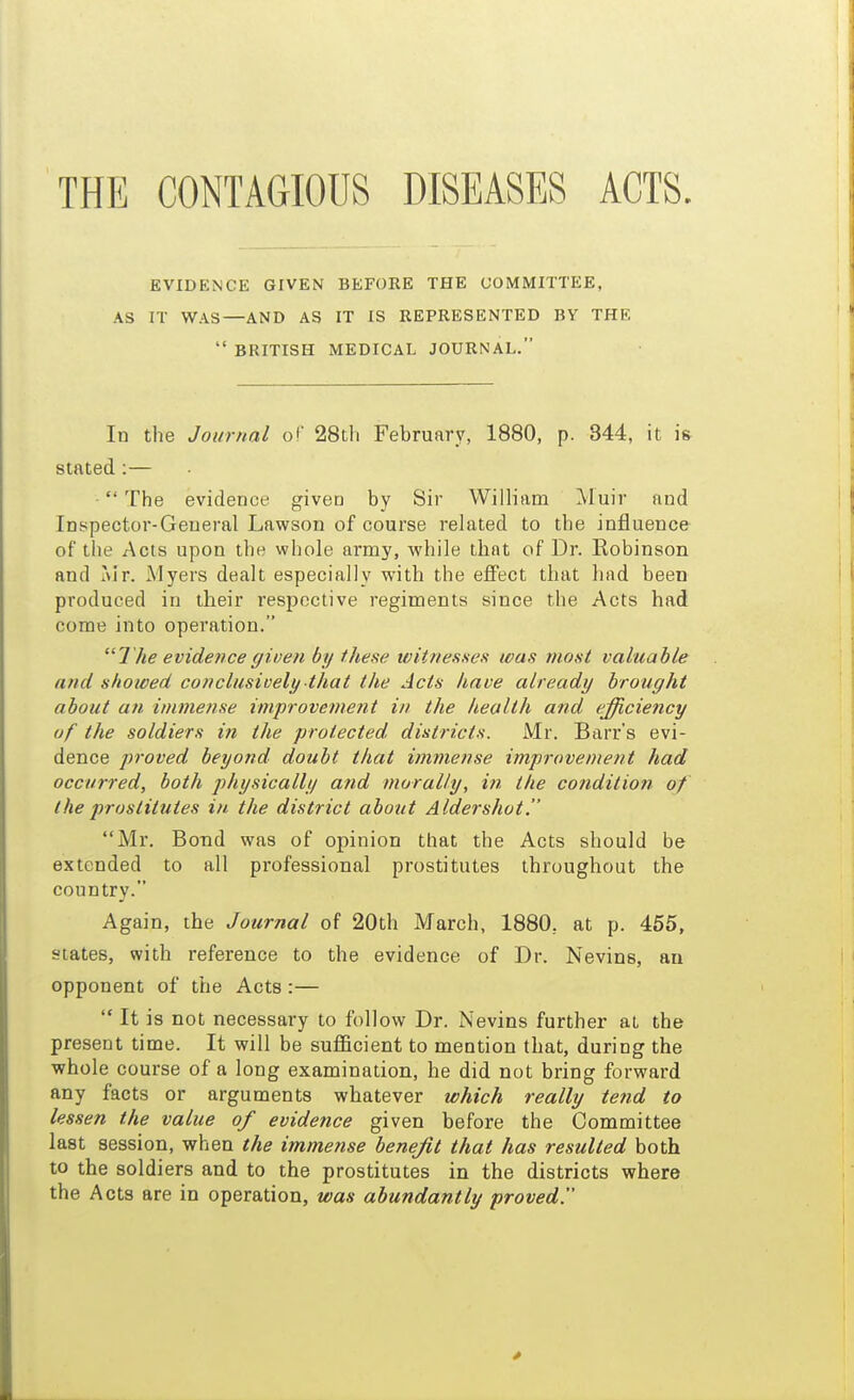 THE CONTAGIOUS DISEASES ACTS EVIDENCE GIVEN BEFORE THE COMMITTEE, AS IT WAS—AND AS IT IS REPRESENTED BY THE  BRITISH MEDICAL JOURNAL. In the Journal of 28tli February, 1880, p. 344, it is stated :—  The evidence giveD by Sir William Muir and Inspector-General Lawson of course related to the influence of the Acts upon the whole army, while that of Dr. Robinson and Mr. Myers dealt especially with the effect that had been produced in their respective regiments since the Acts had come into operation. The evidence given by these witnesses was most valuable and showed conclusively that the Acts have already brought about an. immense improvement in the health and efficiency of the soldiers in the protected districts. Mr. Barr's evi- dence proved beyond doubt that immense improvement had occurred, both physically and morally, in the condition of the prostitutes in the district about Aldershot. Mr. Bond was of opinion that the Acts should be extended to all professional prostitutes throughout the country. Again, the Journal of 20th March, 1880, at p. 455, states, with reference to the evidence of Dr. Nevins, an opponent of the Acts :—  It is not necessary to follow Dr. Nevins further at the present time. It will be sufficient to mention that, during the whole course of a long examination, he did not bring forward any facts or arguments whatever which really tend to lessen the value of evidence given before the Committee last session, when the immense benefit that has resulted both to the soldiers and to the prostitutes in the districts where the Acts are in operation, was abundantly proved.