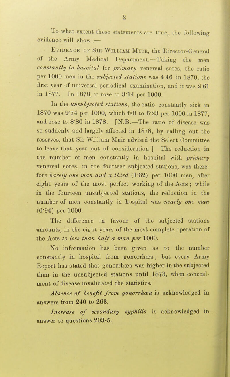 To what extent these statements are true, the following evidence will show :— Evidence of Sir William Muik, the Director-General of the Army Medical Department.—Taking the men constantly in hospital for primary venereal sores, the ratio per 1000 men in the subjected stations was 4 46 in 1870, the first year of universal periodical examination, and it was 2 61 in 1877. In 1878, it rose to 314 per 1000. In the unsubjected stations, the ratio constantly sick in 1870 was 974 per 1000, which fell to 6 28 per 1000 in 1877, and rose to 8'80 in 1878. [N.B.—The ratio of disease was so suddenly and largely affected in 1878, by calling out the reserves, that Sir William Muir advised the Select Committee to leave that year out of consideration.] The reduction in the number of men constantly in hospital with primary venereal sores, in the fourteen subjected stations, was there- fore barely one man and a third (1*32) per 1000 men, after eight years of the most perfect working of the Acts ; while in the fourteen unsubjected stations, the reduction in the number of men constantly in hospital was tiearly one man (0-94) per 1000. The difference in favour of the subjected stations amounts, in the eight years of the most complete operation of the Acts to less than half a man per 1000. No information has been given as to the number constantly in hospital from gonorrhoea; but every Army Report has stated that gonorrhoea was higher in the subjected than in the unsubjected stations until 1873, when conceal- ment of disease invalidated the statistics. Absence of benefit from gonorrhoea is acknowledged in answers from 240 to 263. Increase of secondary syphilis is acknowledged in answer to questions 203-5.