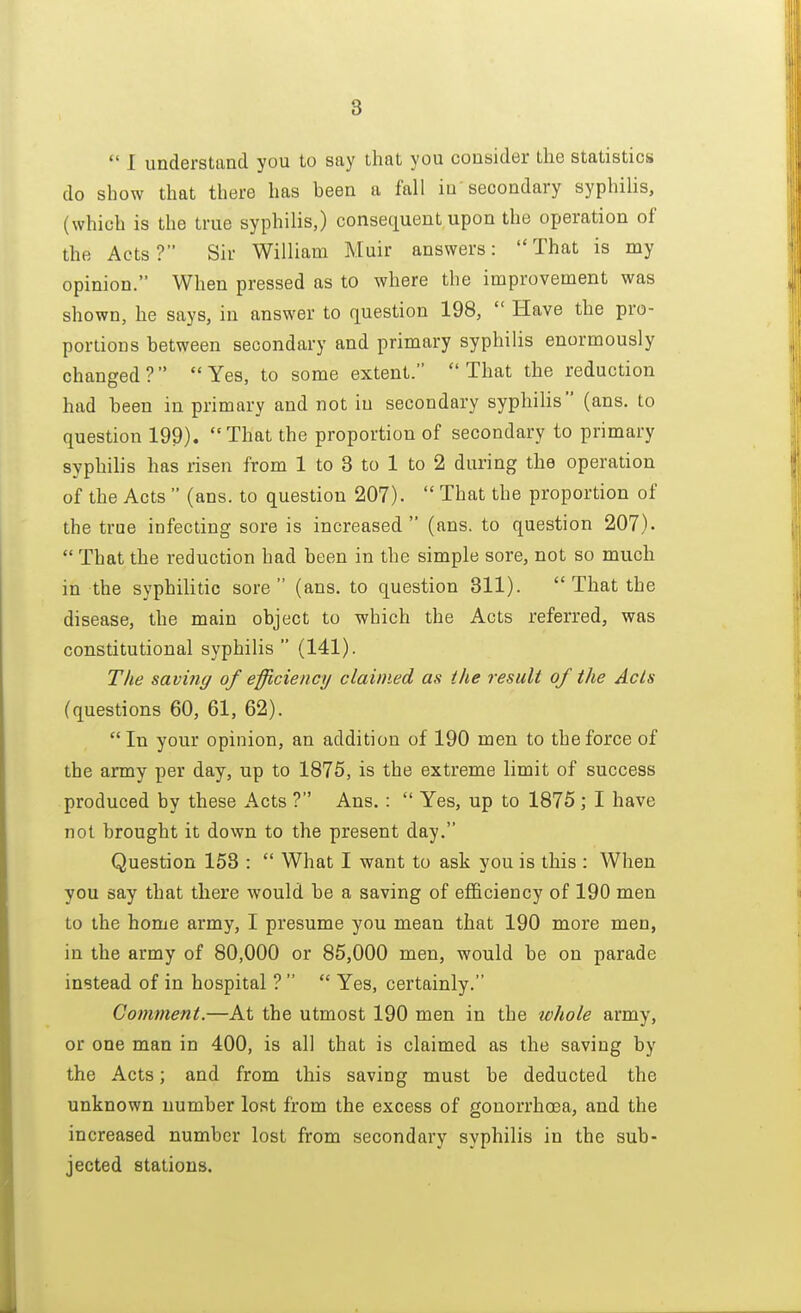  I understand you to say that you consider the statistics do show that there has been a fall in secondary syphilis, (which is the true syphilis,) consequent upon the operation of the Acts? Sir William Muir answers: That is my opinion. When pressed as to where the improvement was shown, he says, in answer to question 198,  Have the pro- portions between secondary and primary syphilis enormously changed? Yes, to some extent. That the reduction had been in primary and not in secondary syphilis (ans. to question 199). That the proportion of secondary to primary syphilis has risen from 1 to 3 to 1 to 2 during the operation of the Acts  (ans. to question 207).  That the proportion of the true infecting sore is increased  (ans. to question 207).  That the reduction had been in the simple sore, not so much in the syphilitic sore (ans. to question 311).  That the disease, the main object to which the Acts referred, was constitutional syphilis  (141). The saving of efficiency claimed as the result of the Acts (questions 60, 61, 62).  In your opinion, an addition of 190 men to the force of the army per day, up to 1875, is the extreme limit of success produced by these Acts ? Ans. :  Yes, up to 1875 ; I have not brought it down to the present day. Question 153 :  What I want to ask you is this : When you say that there would be a saving of efficiency of 190 men to the home army, I presume you mean that 190 more men, in the army of 80,000 or 85,000 men, would be on parade instead of in hospital ?   Yes, certainly. Comment.—At the utmost 190 men in the whole army, or one man in 400, is all that is claimed as the saving by the Acts; and from this saving must be deducted the unknown number lost from the excess of gonorrhoea, and the increased number lost from secondary syphilis in the sub- jected stations.