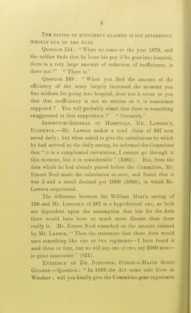 I The saving of efficiency claimed is not apparently wholly due to the acts. Question 154 :  When we come to the year 1878, and the soldier finds that he loses his pay if he goes into hospital, there is a very large amount of reduction of inefficiency, is there not ?  There is. Question 168 :  When you find the amount of the efficiency of the army largely increased the moment you fine soldiers for going into hospital, does not it occur to you that that inefficiency is not as serious as it is sometimes supposed ? You will probably admit that there is something exaggerated in that supposition ?  Certainly. Inspector-General of Hospitals, Mr. Lawson's, Evidence.—Mr. Lawson makes a total claim of 387 men saved daily ; but when asked to give the calculations by which he had arrived at the daily saving, he informed the Committee that it is a complicated calculation, I cannot go through it this moment, but it is considerable  (1081). But, from the data which he had already placed before the Committee, Mr Ernest Noel made the calculation at once, and found that it was 5 and a small decimal per 1000 (1086), in which Mr. Lawson acquiesced. The difference between Sir William Muir's saving of 190 and Mr. Lawson's of 387 is a hypothetical one, as both are dependent upon the assumption that but for the Acts there would have been so much more disease than there really is. Mr. Ernest Noel remarked on the amount claimed by Mr. Lawson,  Then the statement that these Acts would save something like one or two regiments—I have heard it said three or four, but we will say one or two, say 2000 men— is quite inaccurate  (821). Evidence of Dr. Bobinson, Sorgeon-Major Scots Guards.—Question: In 1868 the Act came into force in Windsor ; will you kindly give the Committee your experience