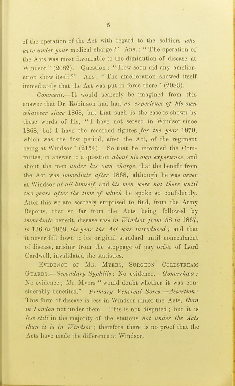 of the operation of the Act with regard to the soldiers who were under your medical charge ? Ans. :  The operation of the Acts was most favourable to the diminution of disease at Windsor  (2082). Question :  How soon did any amelior- ation show itself? Ans: The amelioration showed itself immediately that the Act was put in force there (2088). Comment.—It would scarcely be imagined from this answer that Dr. Robinson had had no experience of his own whatever since 1868, but that such is the case is shown by these words of his,  I have not served in Windsor since 1868, but' I have the recorded figures for the year 1870, which was the first period, after the Act, of the regiment being at Windsor  (2154). So that he informed the Com- mittee, in answer to a question about his own experience, and about the men under his own charge, that the benefit from the Act was immediate after 1868, although he was never at Windsor at all himself, and his men were not there utitil two years after the lime of which be spoke so confidently. After this we are scarcely surprised to find, from the Army Reports, that so far from the Acts being followed by immediate benefit, disease rose in Windsor from 58 in 1867, to 136 in 1868, the year the Act was introduced; and that it never fell down to its original standard until concealment of disease, arising Jrom the stoppage of pay order of Lord Cardwell, invalidated the statistics. Evidence of Mk. Myers, Surgeon Coldstream Guards,—Secondary Syphilis : No evidence. Gonorrhoea : No evidence; Mr. Myers would doubt whether it was con- siderably benefited. Primary Venereal Sores.—Assertion : This form of disease is less in Windsor under the Acts, than in London not under them. This is not disputed ; but it is less still in the majority of the stations not under the Acts than it is in Windsor ; therefore there is no proof that the Acts have made the difference at Windsor.