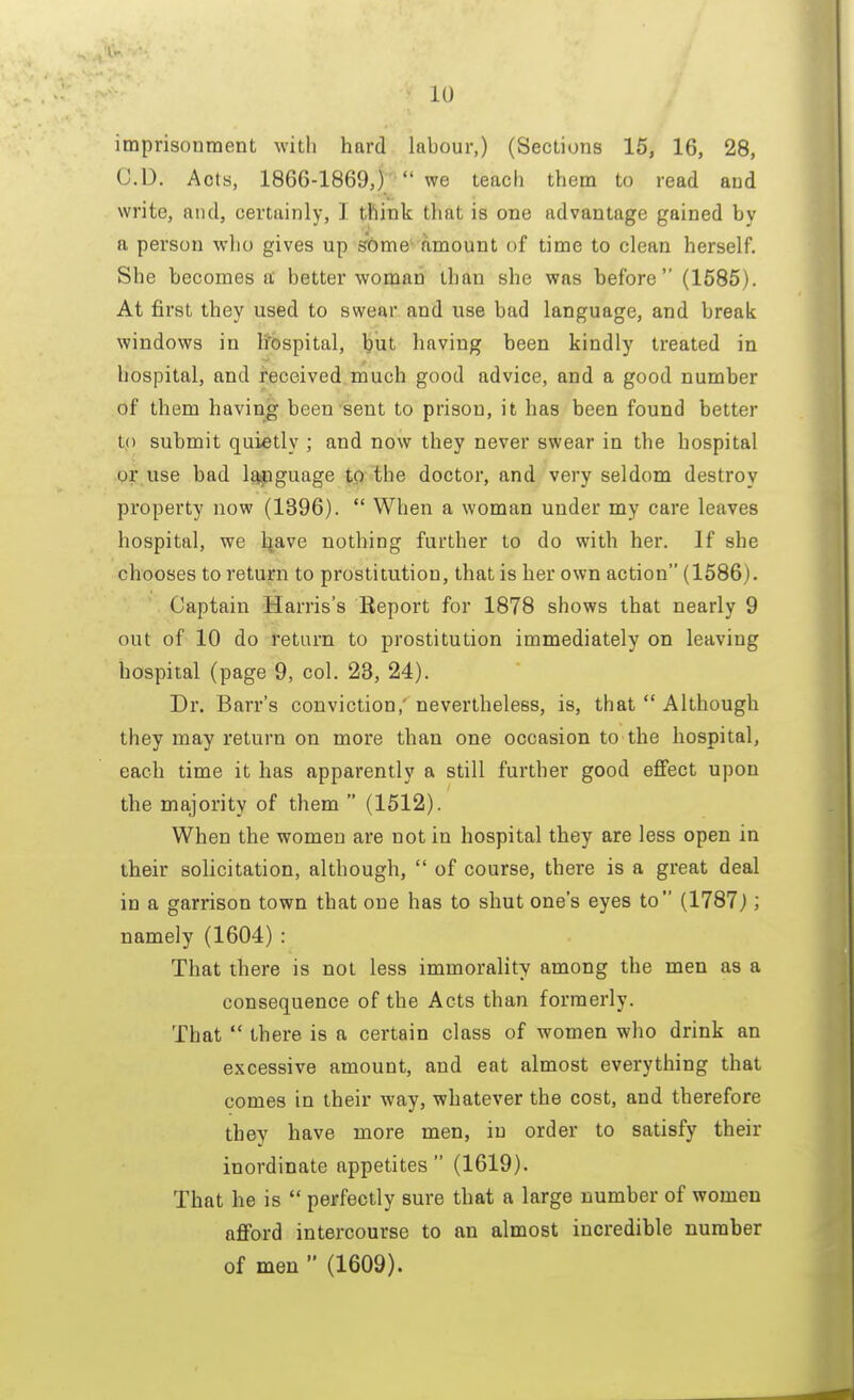 imprisonment with hard lahour,) (Sections 15, 16, 28, CD. Acts, 1866-1869,)  we teach them to read and write, and, certainly, I think that is one advantage gained hv a person who gives up some amount of time to clean herself. She becomes k better woman than she was before (1585). At first they used to swear and use bad language, and break windows in li'ospital, but having been kindly treated in hospital, and received much good advice, and a good number of them having been sent to prison, it has been found better to submit quietly ; and now they never swear in the hospital or use bad language to the doctor, and very seldom destroy property now (1396).  When a woman under my care leaves hospital, we liave nothing further to do with her. If she chooses to return to prostitution, that is her own action (1586). Captain Harris's Report for 1878 shows that nearly 9 out of 10 do return to prostitution immediately on leaving hospital (page 9, col. 23, 24). Dr. Barr's conviction,' nevertheless, is, that  Although they may return on more than one occasion to the hospital, each time it has apparently a still further good effect upon the majority of them  (1512). When the women are not in hospital they are less open in their solicitation, although,  of course, there is a great deal in a garrison town that one has to shut one's eyes to (1787) ', namely (1604) : That there is not less immorality among the men as a consequence of the Acts than formerly. That  there is a certain class of women who drink an excessive amount, and eat almost everything that comes in their way, whatever the cost, and therefore they have more men, in order to satisfy their inordinate appetites (1619). That he is  perfectly sure that a large number of women afford intercourse to an almost incredible number of men  (1609).