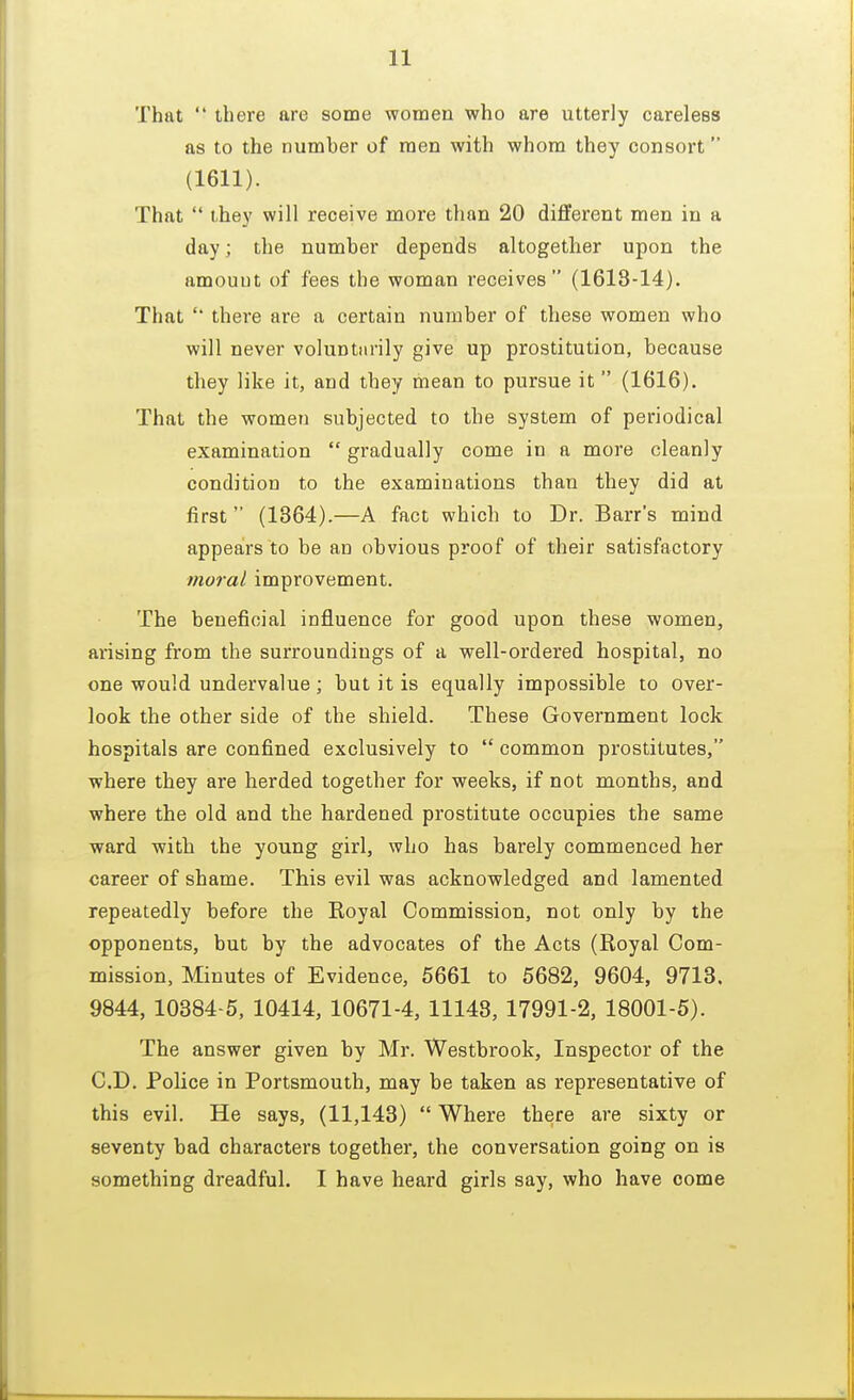 That  there are some women who are utterly careless as to the number of men with whom they consort (1611). That  they will receive more than 20 different men in a day; the number depends altogether upon the amouut of fees the woman receives (1618-14). That '* there are a certain number of these women who will never voluntarily give up prostitution, because they like it, and they mean to pursue it  (1616). That the women subjected to the system of periodical examination  gradually come in a more cleanly condition to the examinations than they did at first (1364).—A fact which to Dr. Barr's mind appears to be an obvious proof of their satisfactory moral improvement. The beneficial influence for good upon these women, arising from the surroundings of a well-ordered hospital, no one would undervalue; but it is equally impossible to over- look the other side of the shield. These Government lock hospitals are confined exclusively to  common prostitutes, where they are herded together for weeks, if not months, and where the old and the hardened prostitute occupies the same ward with the young girl, who has barely commenced her career of shame. This evil was acknowledged and lamented repeatedly before the Eoyal Commission, not only by the opponents, but by the advocates of the Acts (Royal Com- mission, Minutes of Evidence, 5661 to 5682, 9604, 9713. 9844, 10384-5, 10414, 10671-4, 11148, 17991-2, 18001-5). The answer given by Mr. Westbrook, Inspector of the CD. Police in Portsmouth, may be taken as representative of this evil. He says, (11,143)  Where there are sixty or seventy bad characters together, the conversation going on is something dreadful. I have heard girls say, who have come