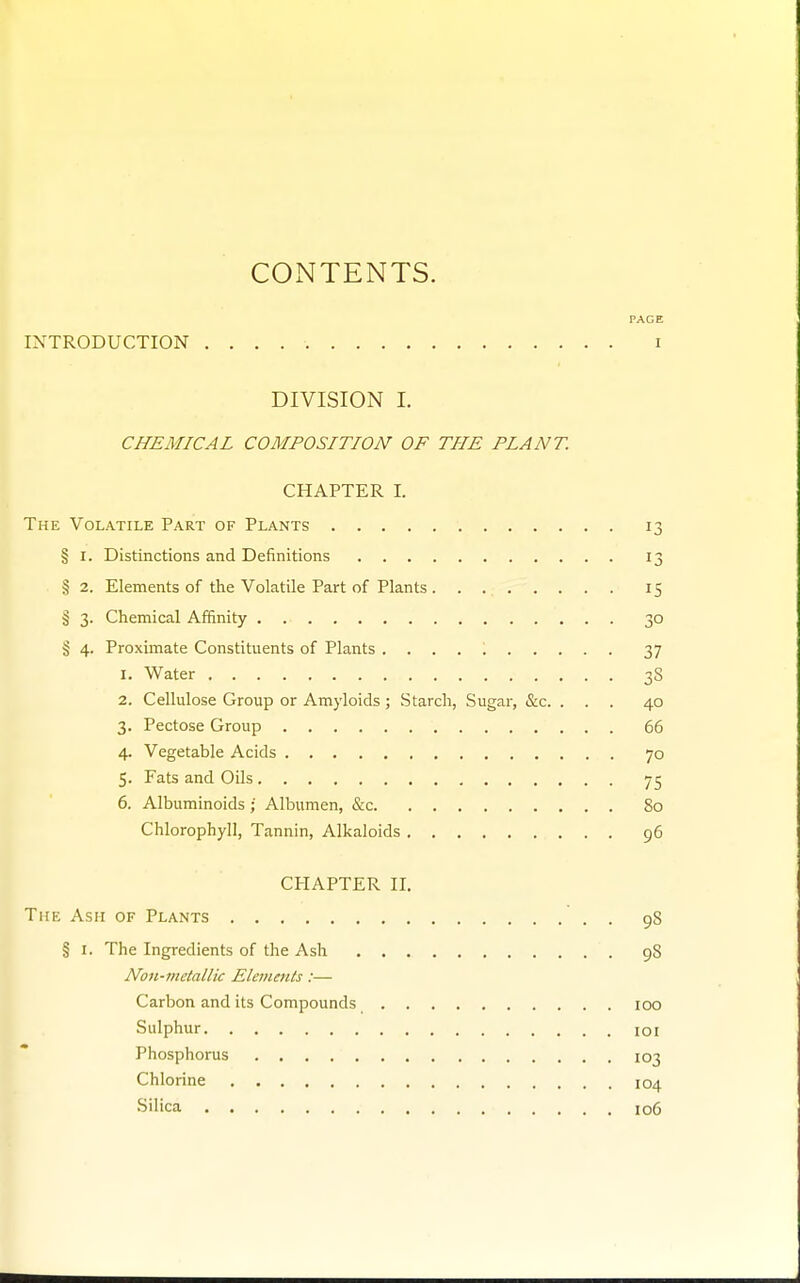 COxNTENTS. PACE INTRODUCTION i DIVISION I. CHEMICAL COMPOSITION OF THE PLANT. CHAPTER I. The Volatile Part of Plants 13 § I. Distinctions and Definitions 13 § 2. Elements of the Volatile Part of Plants 15 § 3. Chemical Affinity 30 § 4. Proximate Constituents of Plants 37 1. Water 38 2. Cellulose Group or Amyloids ; Starch, Sugar, &c. ... 40 3. Pectose Group 66 4. Vegetable Acids 70 5. Fats and Oils 75 6. Albuminoids • Albumen, &c 80 Chlorophyll, Tannin, Alkaloids 96 CHAPTER II. The Ash of Plants . 98 § I. The Ingredients of the Ash 98 Non-metallic Elements:— Carbon and its Compounds 100 Sulphur loi Phosphorus 103 Chlorine 104 Silica io6