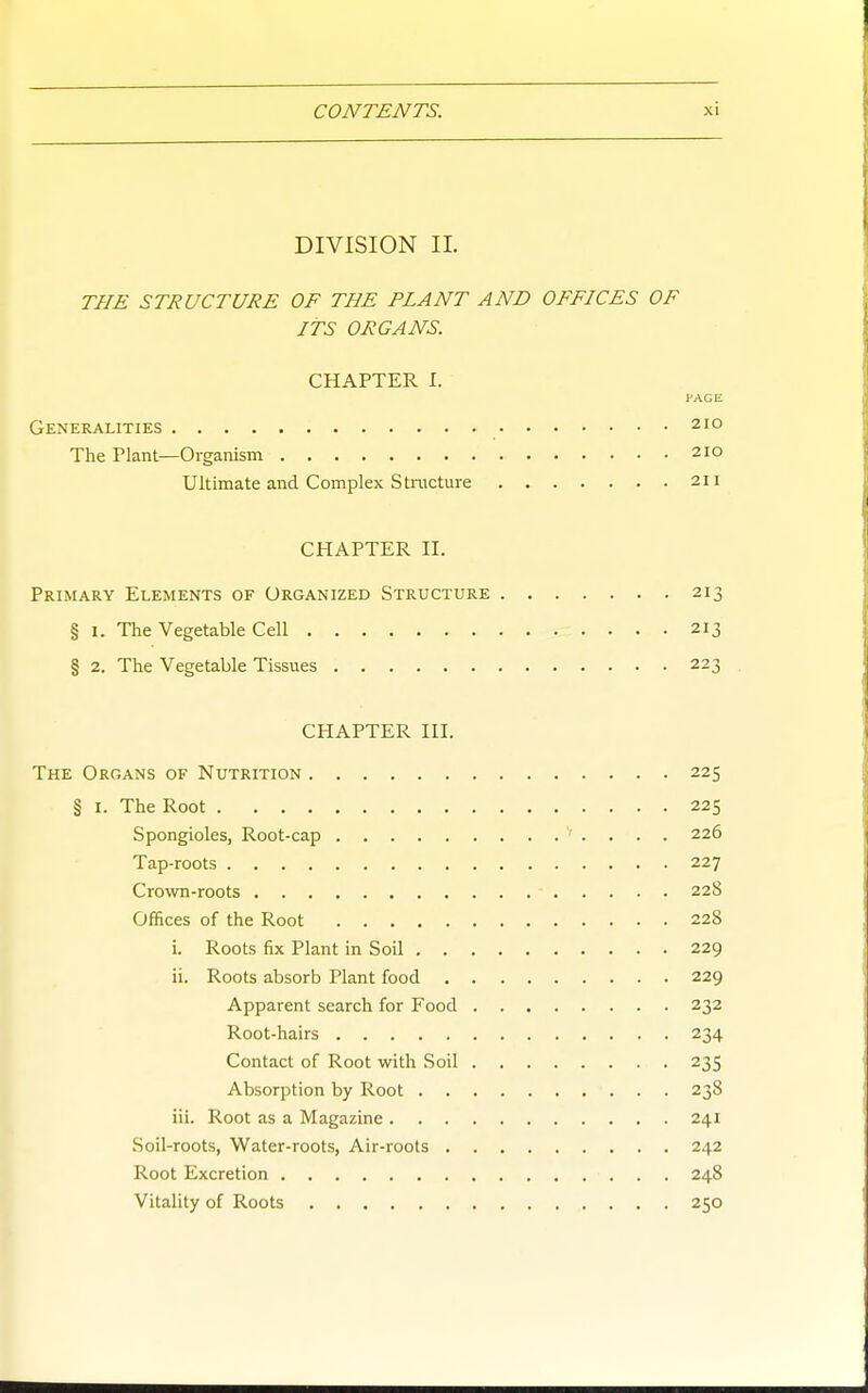 DIVISION II. THE STRUCTURE OF THE PLANT AND OFFICES OF ITS ORGANS. CHAPTER I. PAGE Generalities 210 The Plant—Organism 210 Ultimate and Complex Structure 211 CHAPTER II. Primary Elements of Organized Structure 213 § I. The Vegetable Cell 213 § 2. The Vegetable Tissues 223 CHAPTER III. The Organs of Nutrition 225 § I. The Root 225 Spongioles, Root-cap 226 Tap-roots 227 Crown-roots 228 Offices of the Root 228 i. Roots fix Plant in Soil 229 ii. Roots absorb Plant food 229 Apparent search for Food 232 Root-hairs 234 Contact of Root with Soil 235 Absorption by Root 238 iii. Root as a Magazine 241 Soil-roots, Water-roots, Air-roots 242 Root Excretion 248 Vitality of Roots 250