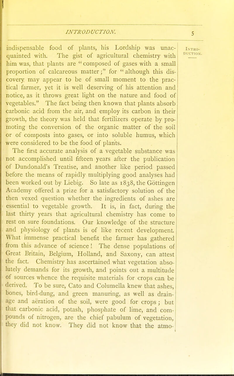 indispensable food of plants, his Lordship was unac- quainted with. The gist of agricultural chemistry with him was, that plants are  composed of gases with a small proportion of calcareous matter; for although this dis- covery may appear to be of small moment to the prac- tical farmer, yet it is well deserving of his attention and notice, as it throws great light on the nature and food of vegetables. The fact being then known that plants absorb carbonic acid from the air, and employ its carbon in their growth, the theory was held that fertilizers operate by pro- moting the conversion of the organic matter of the soil or of composts into gases, or into soluble humus, which were considered to be the food of plants. The first accurate analysis of a vegetable substance was not accomplished until fifteen years after the publication of Dundonald's Treatise, and another like period passed before the means of rapidly multiplying good analyses had been worked out by Liebig. So late as 1838, the Gottingen Academy offered a prize for a satisfactory solution of the then vexed question whether the ingredients of ashes are essential to vegetable growth. It is, in fact, during the last thirty years that agricultural chemistry has come to rest on sure foundations. Our knowledge of the structure and physiology of plants is of like recent development. What immense practical benefit the farmer has gathered from this advance of science! The dense populations of Great Britain, Belgium, Holland, and Saxony, can attest the fact. Chemistry has ascertained what vegetation abso- lutely demands for its growth, and points out a multitude of sources whence the requisite materials for crops can be derived. To be sure, Gate and Columella knew that ashes, bones, bird-dung, and green manuring, as well as drain- age and aeration of the soil, were good for crops ; but that carbonic acid, potash, phosphate of lime, and com- pounds of nitrogen, are the chief pabulum of vegetation, they did not know. They did not know that the atrao-