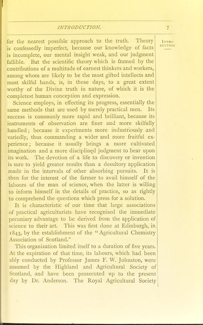 for the nearest possible approach to the truth. Theory is confessedly imperfect, because our knowledge of facts is incomplete, our mental insight weak, and our judgment fallible. But the scientific theory which is framed by the contributions of a multitude of earnest thinkers and workers, among whom are likely to be the most gifted intellects and most skilful hands, is, in these days, to a great extent worthy of the Divine truth in nature, of which it is the completest human conception and expression. Science employs, in effecting its progress, essentially the same methods that are used by merely practical men. Its success is commonly more rapid and brilliant, because its instruments of observation are finer and more skilfully handled; because it experiments more industriously and variedly, thus commanding a wider and more fruitful ex- perience; because it usually brings a more cultivated imagination and a more disciplined judgment to bear upon its work. The devotion of a life to discovery or invention is sure to yield greater results than a desultory application made in the intervals of other absorbing pursuits. It is then for the interest of the farmer to avail himself of the labours of the man of science, when the latter is willing to inform himself in the details of practice, so as rightly to comprehend the questions which press for a solution. It is characteristic of our time that large associations of practical agriculturists have recognised the immediate pecuniary advantage to be derived from the application of science to their art. This was first done at Edinburgh, in 1843, by the establishment of the Agricultural Chemistry Association of Scotland. This organization limited itself to a duration of five years. At the expiration of that time, its labours, which had been ably conducted by Professor James F. W. Johnston, were assumed by the Highland and Agricultural Society of Scotland, and have been prosecuted up to the present (lay by Dr. Anderson. The Royal Agricultural Society