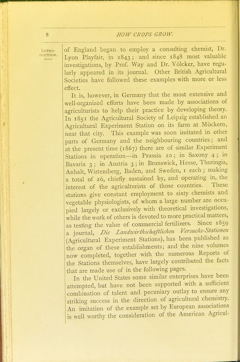 Intro- of England began to employ a consulting chemist, Dr. AUCTION, j^y^^^ Playfair, in 1843; a,nd since 1848 most valuable investigations, by Prof. Way and Dr. Volcker, have regu- larly appeared in its journal. Other British Agricultural Societies have followed these examples with more or less effect. It is, however, in Germany that the most extensive and well-organized efforts have been made by associations of agriculturists to help their practice by developing theory. In 1851 the Agricultural Society of Leipzig estabUshed an Agricultural Experiment Station on its farm at Mockern, near that city. This example was soon imitated in other parts of Germany and the neighbouring countries; and at the present time (1867) there are of similar Experiment Stations in operation—in Prussia 10 ; in Saxony 4; in Bavaria 3 ; in Austria 3 ; in Brunswick, Hesse, Thuringia, Anhah, Wirtemberg, Baden, and Sweden, i each ; making a total of 26, chiefly sustained by, and operating in, the interest of the agriculturists of those countries. These stations give constant employment to sixty chemists and vegetable physiologists, of whom a large number are occu- pied largely or exclusively with theoretical investigations, while the work of others is devoted to more practical matters, as testing the value of commercial fertihzers. Since 1859 a journal. Die Landwirthschaftlichen Versuchs-Stationen (Agricultural Experiment Stations), has been published as the organ of these establishments; and the nine volumes now completed, together with the numerous Reports of the Stations themselves, have largely contributed the facts that are made use of in the following pages. In the United States some similar enterprises have been attempted, but have not been supported with a sufficient combination of talent and pecuniary outlay to ensure any striking success in the direction of agricultural chemistry. An imitation of the example set by European associations is well worthy the consideration of the American Agricul-