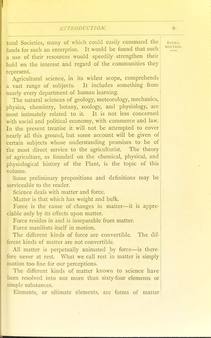 tural Societies, many of which could easily command the funds for such an enterprise. It would be found that such a use of their resources would speedily strengthen their hold on the interest and regard of the communities they represent. Agricultural science, in its widest scope, comprehends a vast range of subjects. It includes something from nearly every department of human learning. The natural sciences of geology, meteorology, mechanics, physics, chemistry, botany, zoology, and physiology, are most intimately related to it. It is not less concerned with social and political economy, with commerce and law. In the present treatise it will not be attempted to cover nearly all this ground, but some account will be given of certain subjects whose understanding promises- to be of the most direct service to the agriculturist. The theory of agriculture, as founded on the chemical, physical, and physiological history of the Plant, is the topic of this volume. Some prehminary propositions and definitions may be serviceable to the reader. Science deals with matter and force. Matter is that which has weight and bulk. Force is the cause of changes in matter—it is appre- ciable only by its effects upon matter. Force resides in and is inseparable from matter. Force manifests itself in motion. The different kinds of force are convertible. The dif- ferent kinds of matter are not convertible. All matter is perpetually animated by force—is there- fore never at rest. What we call rest in matter is simply motion too fine for our perceptions. The different kinds of matter known to science have been resolved into not more than sixty-four elements or simple substances. Elements, or ultimate elements, are forms of matter Intro- duction.